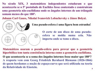Johann Carl Gauss, Nikolai Ivanovich Lobachevsky e János Bolyai.  No século XIX, 3 matemáticos independentes estudaram o que aconteceria se o 5º postulado de Euclides fosse contestado e construíram uma geometria não-euclidiana onde os ângulos internos de um triângulo somam menos do que 180°. Uma pseudo-esfera é uma figura bem estranha! O corte de um disco de uma pseudo-esfera se molda numa cela.   Não importa onde se tome o disco. Matemáticos usaram a pseudo-esfera para provar que a geometria hiperbólica tem tanta consistência interna como a geometria euclidiana. O que aconteceria se a soma dos ângulos internos fosse maior que 180°? A resposta vem com Georg Friedrich Bernhard Riemann (1826-1866) de quem herdamos a noção de espaço-curvo que será utilizada na teoria da Relatividade de Einstein. 