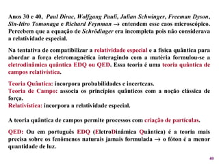 Anos 30 e 40,  Paul Dirac ,  Wolfgang Pauli ,  Julian Schwinger ,  Freeman Dyson ,  Sin-Itiro Tomonaga  e  Richard Feynman     entendem esse caos microscópico. Percebem que a equação de  Schrödinger  era incompleta pois não considerava a relatividade especial. Na tentativa de compatibilizar a  relatividade especial  e a física quântica para abordar a força eletromagnética interagindo com a matéria formulou-se a  eletrodinâmica quântica EDQ ou QED . Essa teoria é uma  teoria quântica de campos relativística . Teoria Quântica:  incorpora probabilidades e incertezas. Teoria de Campo:  associa os princípios quânticos com a noção clássica de força. Relativística:  incorpora a relatividade especial. A teoria quântica de campos permite processos com  criação de partículas .  QED:  Ou em português  EDQ  ( E letro D inâmica  Q uântica) é a teoria mais precisa sobre os fenômenos naturais jamais formulada    o fóton é a menor quantidade de luz.  