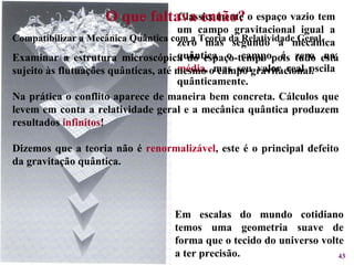 Classicamente o espaço vazio tem um campo gravitacional igual a zero mas segundo a mecânica quântica o campo é zero na  média , mas seu valor real oscila quânticamente. O que faltava então? Compatibilizar a Mecânica Quântica com a Teoria da Relatividade Geral. Examinar a estrutura microscópica do espaço-tempo pois tudo está sujeito às flutuações quânticas, até mesmo o campo gravitacional. Na prática o conflito aparece de maneira bem concreta. Cálculos que levem em conta a relatividade geral e a mecânica quântica produzem resultados  infinitos ! Dizemos que a teoria não é  renormalizável , este é o principal defeito da gravitação quântica. Em escalas do mundo cotidiano temos uma geometria suave de forma que o tecido do universo volte a ter precisão. 