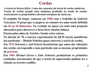 A teoria de  Kaluza-Klein   é uma das sementes da teoria de cordas moderna. Teoria de cordas propõe uma mudança profunda no modo de sondar teoricamente as propriedades ultramicroscópicas da natureza.  O caminho foi longo: começou em  1968  com o trabalho de  Gabriele Veneziano . O preço que se pagava, no entanto era uma teoria definida em  26 ou 10 dimensões . Na verdade na época era mais uma proposta alternativa para descrever a força forte (muitas falhas). Passou pelas mãos de  Yoichiro Nambu  entre outros. Na década de 70 o sucesso experimental da QCD (teoria puntiforme das partículas – Modelo Padrão) quase enterrou a teoria de cordas. Em  1974   Schwartz  e  Joël Scherk  descobriram que umas das vibrações das cordas correspondia a uma partícula com as mesmas propriedades do  gráviton . Em  1984   Michael Green  e  John Schwartz  produziram os primeiros resultados convincentes de que a teoria de supercordas podiam ser a solução ao terceiro conflito. Cordas 
