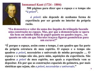 “ Eu demonstro o valor da soma dos ângulos do triângulo fazendo uma construção no espaço. Mas, por que a demonstração se opera tão bem em minha folha de papel quanto no quadro negro... ou quanto no solo em que Sócrates traçava figuras geométricas para um escravo?” Immanuel Kant (1724 - 1804) 500 páginas para dizer que o espaço e o tempo são “ à priori ”.  à priori : não depende de nenhuma forma de experiência por ser gerado no interior da própria razão.  “ É porque o espaço, assim como o tempo, é um quadro que faz parte da própria estrutura de meu espírito. O espaço e o tempo são quadros  a priori , necessários e universais de minha percepção … O espaço e o tempo não são, para mim, aquisições da experiência. São quadros   a priori   de meu espírito, nos quais a experiência vem se depositar. Eis por que as construções espaciais do geômetra, por mais sintéticas que sejam, são  a priori ,  necessárias e universais .” 