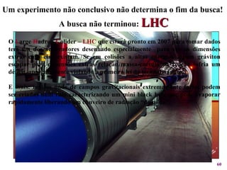 Um experimento não conclusivo não determina o fim da busca!  A busca não terminou:   LHC O  L arge  H adron  C olider –  LHC  que estará pronto em 2007 para tomar dados tem um dos aceleradores desenhado especialmente  para ver as dimensões extras caso elas existam. Se em colisões a altas energias algum gráviton escapar para dimensões extras relação massa-energia da reação sofria um déficit, aparentemente violando a primeira lei da termodinâmica. E mais: regiões onde de campos gravitacionais extremamente fortes podem ser criadas num raio caracterizando um mini black hole que pode evaporar rapidamente liberando um chuveiro de radiação “do nada”.  