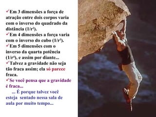 Em 3 dimensões a força de atração entre dois corpos varia com o inverso do quadrado da distância (1/r 2 ). Em 4 dimensões a força varia com o inverso do cubo (1/r 3 ). Em 5 dimensões com o inverso da quarta potência (1/r 4 ), e assim por diante... Talvez a gravidade não seja tão fraca assim; ela  só parece  fraca. Se você pensa que a gravidade é fraca... ... É porque talvez você   esteja  sentado nessa sala de aula por muito tempo...  