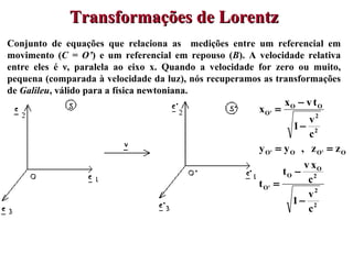 Conjunto de equações que relaciona as  medições entre um referencial em movimento ( C = O’ ) e um referencial em repouso ( B ). A velocidade relativa entre eles é  ν , paralela ao eixo x. Quando a velocidade for zero ou muito, pequena (comparada à velocidade da luz), nós recuperamos as transformações de  Galileu , válido para a física newtoniana.  Transformações de Lorentz  