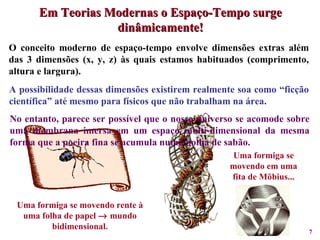 Uma formiga se movendo rente à uma folha de papel    mundo bidimensional. Uma formiga se movendo em uma fita de Möbius... A possibilidade dessas dimensões existirem realmente soa como “ficção científica” até mesmo para físicos que não trabalham na área. No entanto, parece ser possível que o nosso universo se acomode sobre uma membrana imersa em um espaço multi-dimensional da mesma forma que a poeira fina se acumula numa bolha de sabão. O conceito moderno de espaço-tempo envolve dimensões extras além das 3 dimensões (x, y, z) às quais estamos habituados (comprimento, altura e largura). Em Teorias Modernas o Espaço-Tempo surge dinâmicamente! 