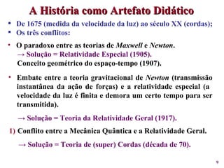 De 1675 (medida da velocidade da luz) ao século XX (cordas); Os três conflitos:  O paradoxo entre as teorias de  Maxwell  e  Newton . ->  Solução = Relatividade Especial (1905). Conceito geométrico do espaço-tempo (1907). A História como Artefato Didático Embate entre a teoria gravitacional de  Newton  (transmissão instantânea da ação de forças) e a relatividade especial (a  velocidade da luz é finita e demora um certo tempo para ser transmitida). ->  Solução = Teoria da Relatividade Geral (1917). Conflito entre a Mecânica Quântica e a Relatividade Geral. ->  Solução = Teoria de (super) Cordas (década de 70). 