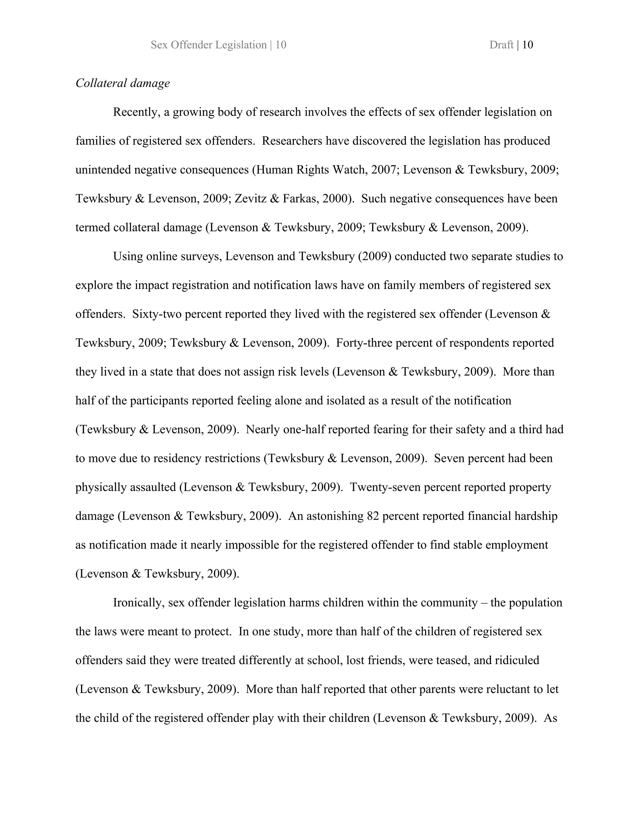 Sex Offender Legislation | 10                                           Draft | 10


Collateral damage

       Recently, a growing body of research involves the effects of sex offender legislation on

families of registered sex offenders. Researchers have discovered the legislation has produced

unintended negative consequences (Human Rights Watch, 2007; Levenson & Tewksbury, 2009;

Tewksbury & Levenson, 2009; Zevitz & Farkas, 2000). Such negative consequences have been

termed collateral damage (Levenson & Tewksbury, 2009; Tewksbury & Levenson, 2009).

       Using online surveys, Levenson and Tewksbury (2009) conducted two separate studies to

explore the impact registration and notification laws have on family members of registered sex

offenders. Sixty-two percent reported they lived with the registered sex offender (Levenson &

Tewksbury, 2009; Tewksbury & Levenson, 2009). Forty-three percent of respondents reported

they lived in a state that does not assign risk levels (Levenson & Tewksbury, 2009). More than

half of the participants reported feeling alone and isolated as a result of the notification

(Tewksbury & Levenson, 2009). Nearly one-half reported fearing for their safety and a third had

to move due to residency restrictions (Tewksbury & Levenson, 2009). Seven percent had been

physically assaulted (Levenson & Tewksbury, 2009). Twenty-seven percent reported property

damage (Levenson & Tewksbury, 2009). An astonishing 82 percent reported financial hardship

as notification made it nearly impossible for the registered offender to find stable employment

(Levenson & Tewksbury, 2009).

       Ironically, sex offender legislation harms children within the community – the population

the laws were meant to protect. In one study, more than half of the children of registered sex

offenders said they were treated differently at school, lost friends, were teased, and ridiculed

(Levenson & Tewksbury, 2009). More than half reported that other parents were reluctant to let

the child of the registered offender play with their children (Levenson & Tewksbury, 2009). As
 