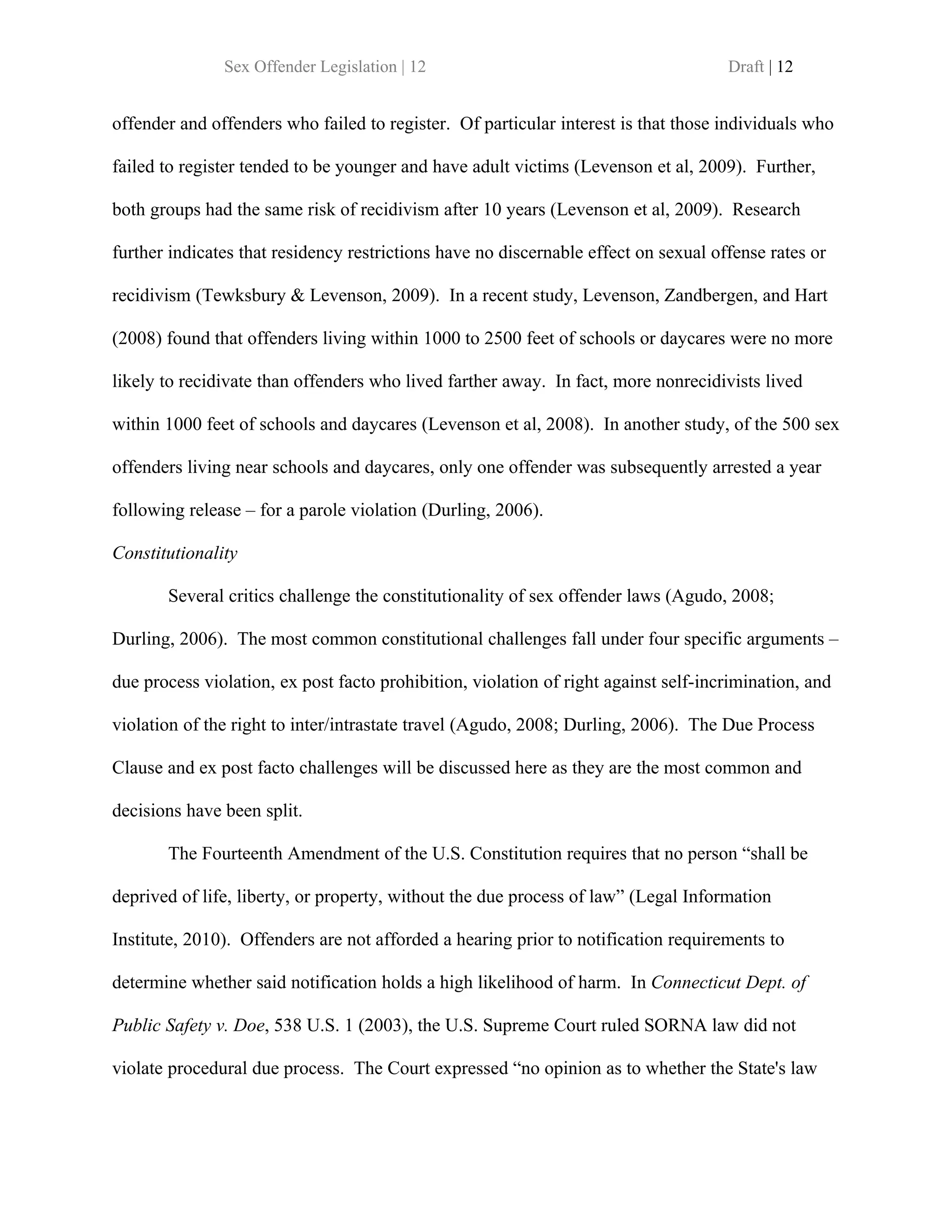 Sex Offender Legislation | 12                                         Draft | 12


offender and offenders who failed to register. Of particular interest is that those individuals who

failed to register tended to be younger and have adult victims (Levenson et al, 2009). Further,

both groups had the same risk of recidivism after 10 years (Levenson et al, 2009). Research

further indicates that residency restrictions have no discernable effect on sexual offense rates or

recidivism (Tewksbury & Levenson, 2009). In a recent study, Levenson, Zandbergen, and Hart

(2008) found that offenders living within 1000 to 2500 feet of schools or daycares were no more

likely to recidivate than offenders who lived farther away. In fact, more nonrecidivists lived

within 1000 feet of schools and daycares (Levenson et al, 2008). In another study, of the 500 sex

offenders living near schools and daycares, only one offender was subsequently arrested a year

following release – for a parole violation (Durling, 2006).

Constitutionality

       Several critics challenge the constitutionality of sex offender laws (Agudo, 2008;

Durling, 2006). The most common constitutional challenges fall under four specific arguments –

due process violation, ex post facto prohibition, violation of right against self-incrimination, and

violation of the right to inter/intrastate travel (Agudo, 2008; Durling, 2006). The Due Process

Clause and ex post facto challenges will be discussed here as they are the most common and

decisions have been split.

       The Fourteenth Amendment of the U.S. Constitution requires that no person “shall be

deprived of life, liberty, or property, without the due process of law” (Legal Information

Institute, 2010). Offenders are not afforded a hearing prior to notification requirements to

determine whether said notification holds a high likelihood of harm. In Connecticut Dept. of

Public Safety v. Doe, 538 U.S. 1 (2003), the U.S. Supreme Court ruled SORNA law did not

violate procedural due process. The Court expressed “no opinion as to whether the State's law
 