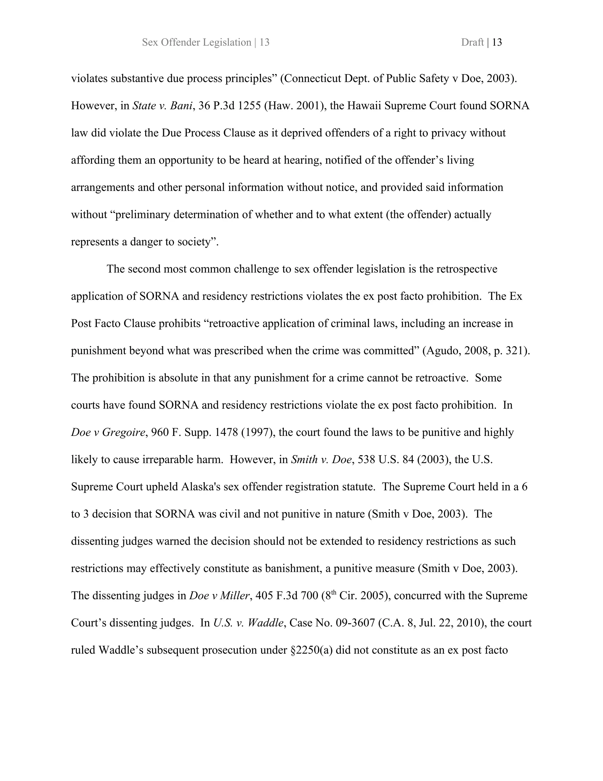 Sex Offender Legislation | 13                                        Draft | 13


violates substantive due process principles” (Connecticut Dept. of Public Safety v Doe, 2003).

However, in State v. Bani, 36 P.3d 1255 (Haw. 2001), the Hawaii Supreme Court found SORNA

law did violate the Due Process Clause as it deprived offenders of a right to privacy without

affording them an opportunity to be heard at hearing, notified of the offender’s living

arrangements and other personal information without notice, and provided said information

without “preliminary determination of whether and to what extent (the offender) actually

represents a danger to society”.

       The second most common challenge to sex offender legislation is the retrospective

application of SORNA and residency restrictions violates the ex post facto prohibition. The Ex

Post Facto Clause prohibits “retroactive application of criminal laws, including an increase in

punishment beyond what was prescribed when the crime was committed” (Agudo, 2008, p. 321).

The prohibition is absolute in that any punishment for a crime cannot be retroactive. Some

courts have found SORNA and residency restrictions violate the ex post facto prohibition. In

Doe v Gregoire, 960 F. Supp. 1478 (1997), the court found the laws to be punitive and highly

likely to cause irreparable harm. However, in Smith v. Doe, 538 U.S. 84 (2003), the U.S.

Supreme Court upheld Alaska's sex offender registration statute. The Supreme Court held in a 6

to 3 decision that SORNA was civil and not punitive in nature (Smith v Doe, 2003). The

dissenting judges warned the decision should not be extended to residency restrictions as such

restrictions may effectively constitute as banishment, a punitive measure (Smith v Doe, 2003).

The dissenting judges in Doe v Miller, 405 F.3d 700 (8th Cir. 2005), concurred with the Supreme

Court’s dissenting judges. In U.S. v. Waddle, Case No. 09-3607 (C.A. 8, Jul. 22, 2010), the court

ruled Waddle’s subsequent prosecution under §2250(a) did not constitute as an ex post facto
 