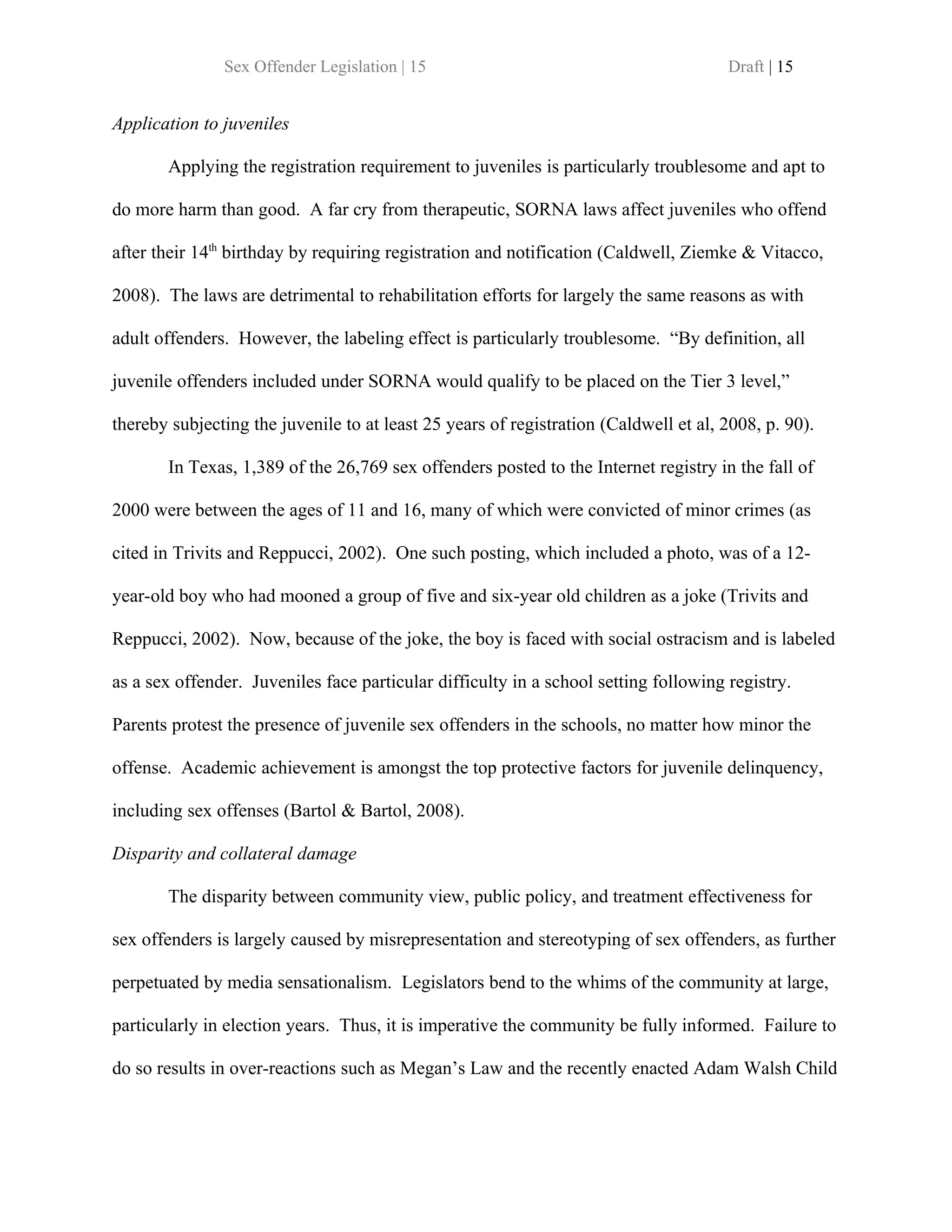 Sex Offender Legislation | 15                                          Draft | 15


Application to juveniles

       Applying the registration requirement to juveniles is particularly troublesome and apt to

do more harm than good. A far cry from therapeutic, SORNA laws affect juveniles who offend

after their 14th birthday by requiring registration and notification (Caldwell, Ziemke & Vitacco,

2008). The laws are detrimental to rehabilitation efforts for largely the same reasons as with

adult offenders. However, the labeling effect is particularly troublesome. “By definition, all

juvenile offenders included under SORNA would qualify to be placed on the Tier 3 level,”

thereby subjecting the juvenile to at least 25 years of registration (Caldwell et al, 2008, p. 90).

       In Texas, 1,389 of the 26,769 sex offenders posted to the Internet registry in the fall of

2000 were between the ages of 11 and 16, many of which were convicted of minor crimes (as

cited in Trivits and Reppucci, 2002). One such posting, which included a photo, was of a 12-

year-old boy who had mooned a group of five and six-year old children as a joke (Trivits and

Reppucci, 2002). Now, because of the joke, the boy is faced with social ostracism and is labeled

as a sex offender. Juveniles face particular difficulty in a school setting following registry.

Parents protest the presence of juvenile sex offenders in the schools, no matter how minor the

offense. Academic achievement is amongst the top protective factors for juvenile delinquency,

including sex offenses (Bartol & Bartol, 2008).

Disparity and collateral damage

       The disparity between community view, public policy, and treatment effectiveness for

sex offenders is largely caused by misrepresentation and stereotyping of sex offenders, as further

perpetuated by media sensationalism. Legislators bend to the whims of the community at large,

particularly in election years. Thus, it is imperative the community be fully informed. Failure to

do so results in over-reactions such as Megan’s Law and the recently enacted Adam Walsh Child
 