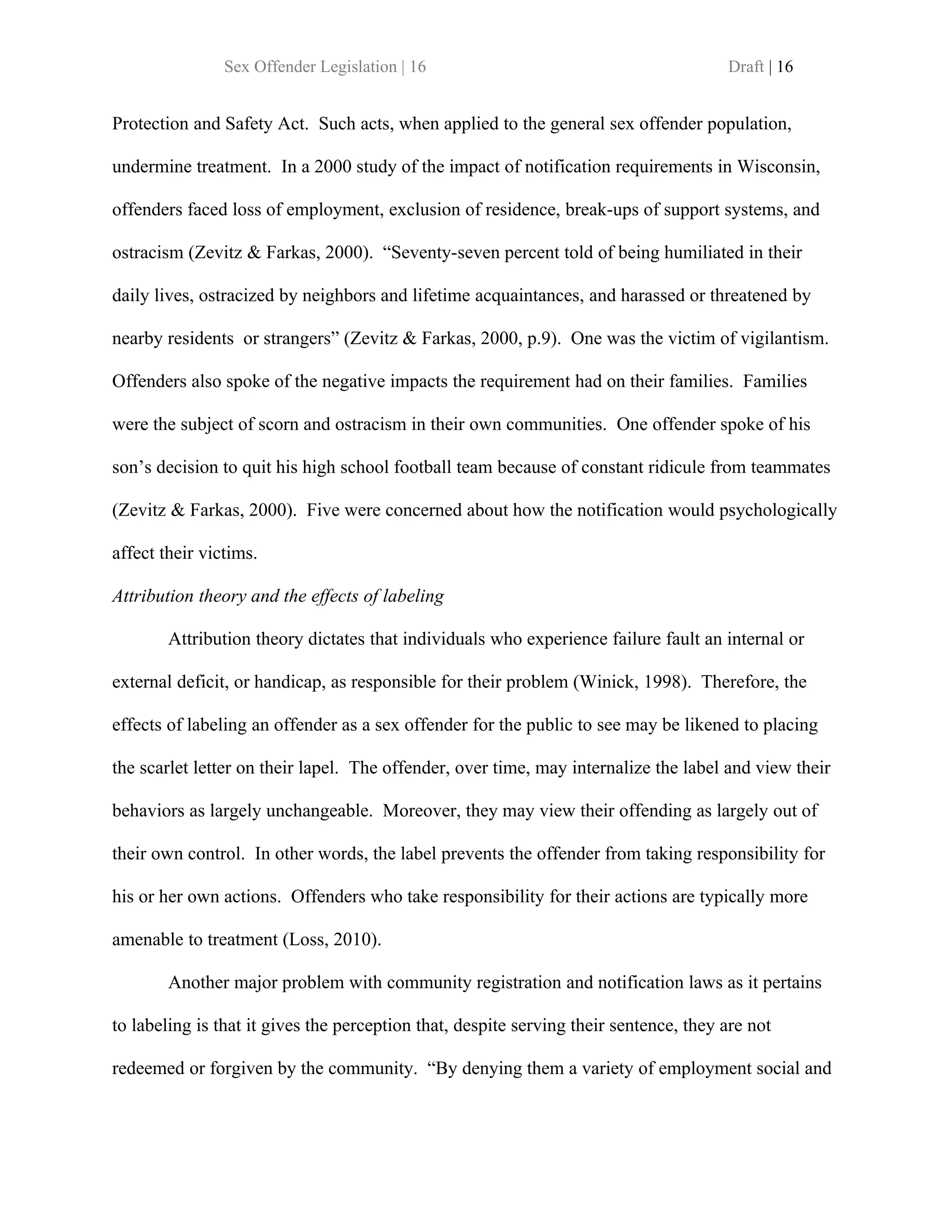 Sex Offender Legislation | 16                                          Draft | 16


Protection and Safety Act. Such acts, when applied to the general sex offender population,

undermine treatment. In a 2000 study of the impact of notification requirements in Wisconsin,

offenders faced loss of employment, exclusion of residence, break-ups of support systems, and

ostracism (Zevitz & Farkas, 2000). “Seventy-seven percent told of being humiliated in their

daily lives, ostracized by neighbors and lifetime acquaintances, and harassed or threatened by

nearby residents or strangers” (Zevitz & Farkas, 2000, p.9). One was the victim of vigilantism.

Offenders also spoke of the negative impacts the requirement had on their families. Families

were the subject of scorn and ostracism in their own communities. One offender spoke of his

son’s decision to quit his high school football team because of constant ridicule from teammates

(Zevitz & Farkas, 2000). Five were concerned about how the notification would psychologically

affect their victims.

Attribution theory and the effects of labeling

        Attribution theory dictates that individuals who experience failure fault an internal or

external deficit, or handicap, as responsible for their problem (Winick, 1998). Therefore, the

effects of labeling an offender as a sex offender for the public to see may be likened to placing

the scarlet letter on their lapel. The offender, over time, may internalize the label and view their

behaviors as largely unchangeable. Moreover, they may view their offending as largely out of

their own control. In other words, the label prevents the offender from taking responsibility for

his or her own actions. Offenders who take responsibility for their actions are typically more

amenable to treatment (Loss, 2010).

        Another major problem with community registration and notification laws as it pertains

to labeling is that it gives the perception that, despite serving their sentence, they are not

redeemed or forgiven by the community. “By denying them a variety of employment social and
 