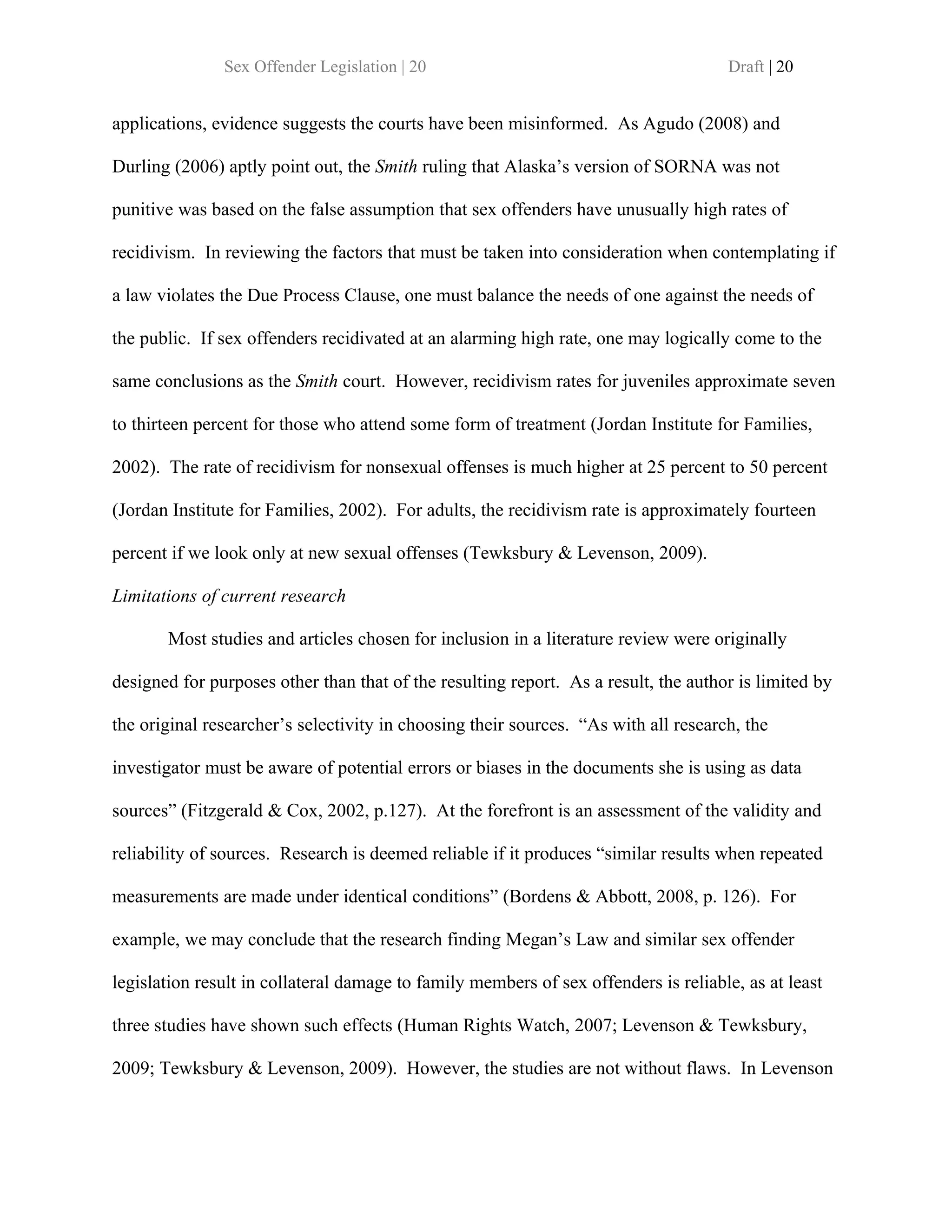 Sex Offender Legislation | 20                                         Draft | 20


applications, evidence suggests the courts have been misinformed. As Agudo (2008) and

Durling (2006) aptly point out, the Smith ruling that Alaska’s version of SORNA was not

punitive was based on the false assumption that sex offenders have unusually high rates of

recidivism. In reviewing the factors that must be taken into consideration when contemplating if

a law violates the Due Process Clause, one must balance the needs of one against the needs of

the public. If sex offenders recidivated at an alarming high rate, one may logically come to the

same conclusions as the Smith court. However, recidivism rates for juveniles approximate seven

to thirteen percent for those who attend some form of treatment (Jordan Institute for Families,

2002). The rate of recidivism for nonsexual offenses is much higher at 25 percent to 50 percent

(Jordan Institute for Families, 2002). For adults, the recidivism rate is approximately fourteen

percent if we look only at new sexual offenses (Tewksbury & Levenson, 2009).

Limitations of current research

       Most studies and articles chosen for inclusion in a literature review were originally

designed for purposes other than that of the resulting report. As a result, the author is limited by

the original researcher’s selectivity in choosing their sources. “As with all research, the

investigator must be aware of potential errors or biases in the documents she is using as data

sources” (Fitzgerald & Cox, 2002, p.127). At the forefront is an assessment of the validity and

reliability of sources. Research is deemed reliable if it produces “similar results when repeated

measurements are made under identical conditions” (Bordens & Abbott, 2008, p. 126). For

example, we may conclude that the research finding Megan’s Law and similar sex offender

legislation result in collateral damage to family members of sex offenders is reliable, as at least

three studies have shown such effects (Human Rights Watch, 2007; Levenson & Tewksbury,

2009; Tewksbury & Levenson, 2009). However, the studies are not without flaws. In Levenson
 