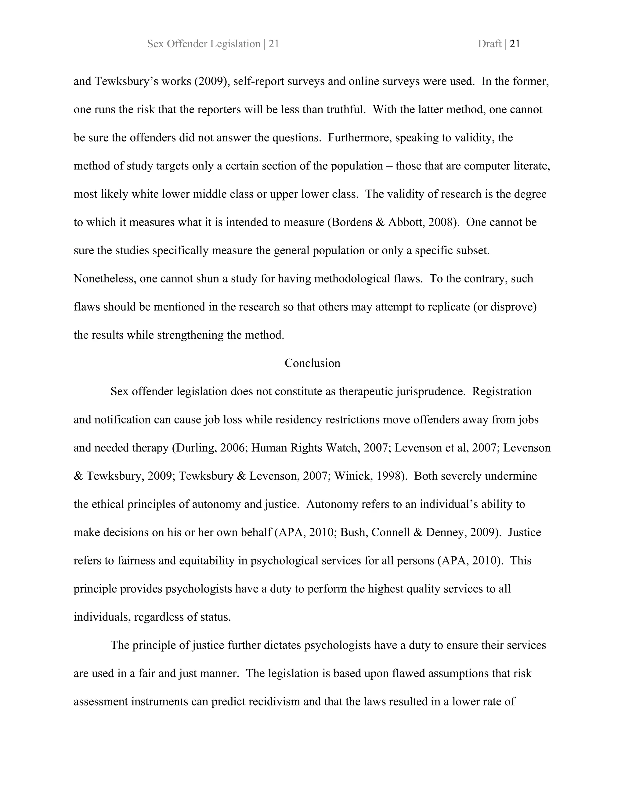 Sex Offender Legislation | 21                                         Draft | 21


and Tewksbury’s works (2009), self-report surveys and online surveys were used. In the former,

one runs the risk that the reporters will be less than truthful. With the latter method, one cannot

be sure the offenders did not answer the questions. Furthermore, speaking to validity, the

method of study targets only a certain section of the population – those that are computer literate,

most likely white lower middle class or upper lower class. The validity of research is the degree

to which it measures what it is intended to measure (Bordens & Abbott, 2008). One cannot be

sure the studies specifically measure the general population or only a specific subset.

Nonetheless, one cannot shun a study for having methodological flaws. To the contrary, such

flaws should be mentioned in the research so that others may attempt to replicate (or disprove)

the results while strengthening the method.

                                               Conclusion

       Sex offender legislation does not constitute as therapeutic jurisprudence. Registration

and notification can cause job loss while residency restrictions move offenders away from jobs

and needed therapy (Durling, 2006; Human Rights Watch, 2007; Levenson et al, 2007; Levenson

& Tewksbury, 2009; Tewksbury & Levenson, 2007; Winick, 1998). Both severely undermine

the ethical principles of autonomy and justice. Autonomy refers to an individual’s ability to

make decisions on his or her own behalf (APA, 2010; Bush, Connell & Denney, 2009). Justice

refers to fairness and equitability in psychological services for all persons (APA, 2010). This

principle provides psychologists have a duty to perform the highest quality services to all

individuals, regardless of status.

       The principle of justice further dictates psychologists have a duty to ensure their services

are used in a fair and just manner. The legislation is based upon flawed assumptions that risk

assessment instruments can predict recidivism and that the laws resulted in a lower rate of
 