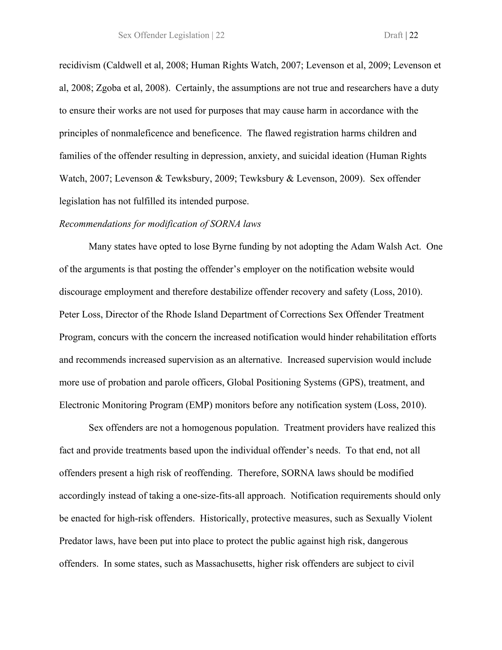Sex Offender Legislation | 22                                        Draft | 22


recidivism (Caldwell et al, 2008; Human Rights Watch, 2007; Levenson et al, 2009; Levenson et

al, 2008; Zgoba et al, 2008). Certainly, the assumptions are not true and researchers have a duty

to ensure their works are not used for purposes that may cause harm in accordance with the

principles of nonmaleficence and beneficence. The flawed registration harms children and

families of the offender resulting in depression, anxiety, and suicidal ideation (Human Rights

Watch, 2007; Levenson & Tewksbury, 2009; Tewksbury & Levenson, 2009). Sex offender

legislation has not fulfilled its intended purpose.

Recommendations for modification of SORNA laws

       Many states have opted to lose Byrne funding by not adopting the Adam Walsh Act. One

of the arguments is that posting the offender’s employer on the notification website would

discourage employment and therefore destabilize offender recovery and safety (Loss, 2010).

Peter Loss, Director of the Rhode Island Department of Corrections Sex Offender Treatment

Program, concurs with the concern the increased notification would hinder rehabilitation efforts

and recommends increased supervision as an alternative. Increased supervision would include

more use of probation and parole officers, Global Positioning Systems (GPS), treatment, and

Electronic Monitoring Program (EMP) monitors before any notification system (Loss, 2010).

       Sex offenders are not a homogenous population. Treatment providers have realized this

fact and provide treatments based upon the individual offender’s needs. To that end, not all

offenders present a high risk of reoffending. Therefore, SORNA laws should be modified

accordingly instead of taking a one-size-fits-all approach. Notification requirements should only

be enacted for high-risk offenders. Historically, protective measures, such as Sexually Violent

Predator laws, have been put into place to protect the public against high risk, dangerous

offenders. In some states, such as Massachusetts, higher risk offenders are subject to civil
 