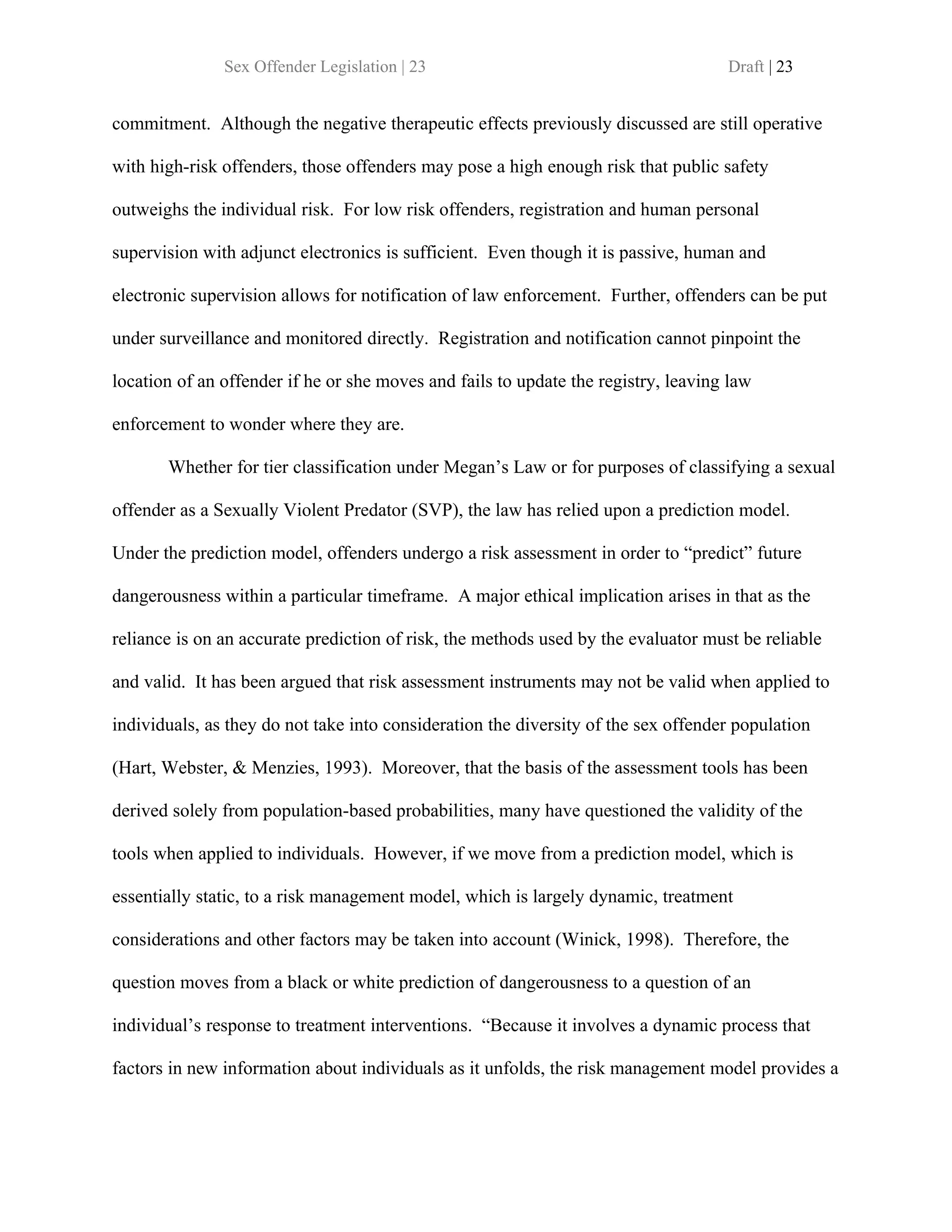 Sex Offender Legislation | 23                                        Draft | 23


commitment. Although the negative therapeutic effects previously discussed are still operative

with high-risk offenders, those offenders may pose a high enough risk that public safety

outweighs the individual risk. For low risk offenders, registration and human personal

supervision with adjunct electronics is sufficient. Even though it is passive, human and

electronic supervision allows for notification of law enforcement. Further, offenders can be put

under surveillance and monitored directly. Registration and notification cannot pinpoint the

location of an offender if he or she moves and fails to update the registry, leaving law

enforcement to wonder where they are.

       Whether for tier classification under Megan’s Law or for purposes of classifying a sexual

offender as a Sexually Violent Predator (SVP), the law has relied upon a prediction model.

Under the prediction model, offenders undergo a risk assessment in order to “predict” future

dangerousness within a particular timeframe. A major ethical implication arises in that as the

reliance is on an accurate prediction of risk, the methods used by the evaluator must be reliable

and valid. It has been argued that risk assessment instruments may not be valid when applied to

individuals, as they do not take into consideration the diversity of the sex offender population

(Hart, Webster, & Menzies, 1993). Moreover, that the basis of the assessment tools has been

derived solely from population-based probabilities, many have questioned the validity of the

tools when applied to individuals. However, if we move from a prediction model, which is

essentially static, to a risk management model, which is largely dynamic, treatment

considerations and other factors may be taken into account (Winick, 1998). Therefore, the

question moves from a black or white prediction of dangerousness to a question of an

individual’s response to treatment interventions. “Because it involves a dynamic process that

factors in new information about individuals as it unfolds, the risk management model provides a
 