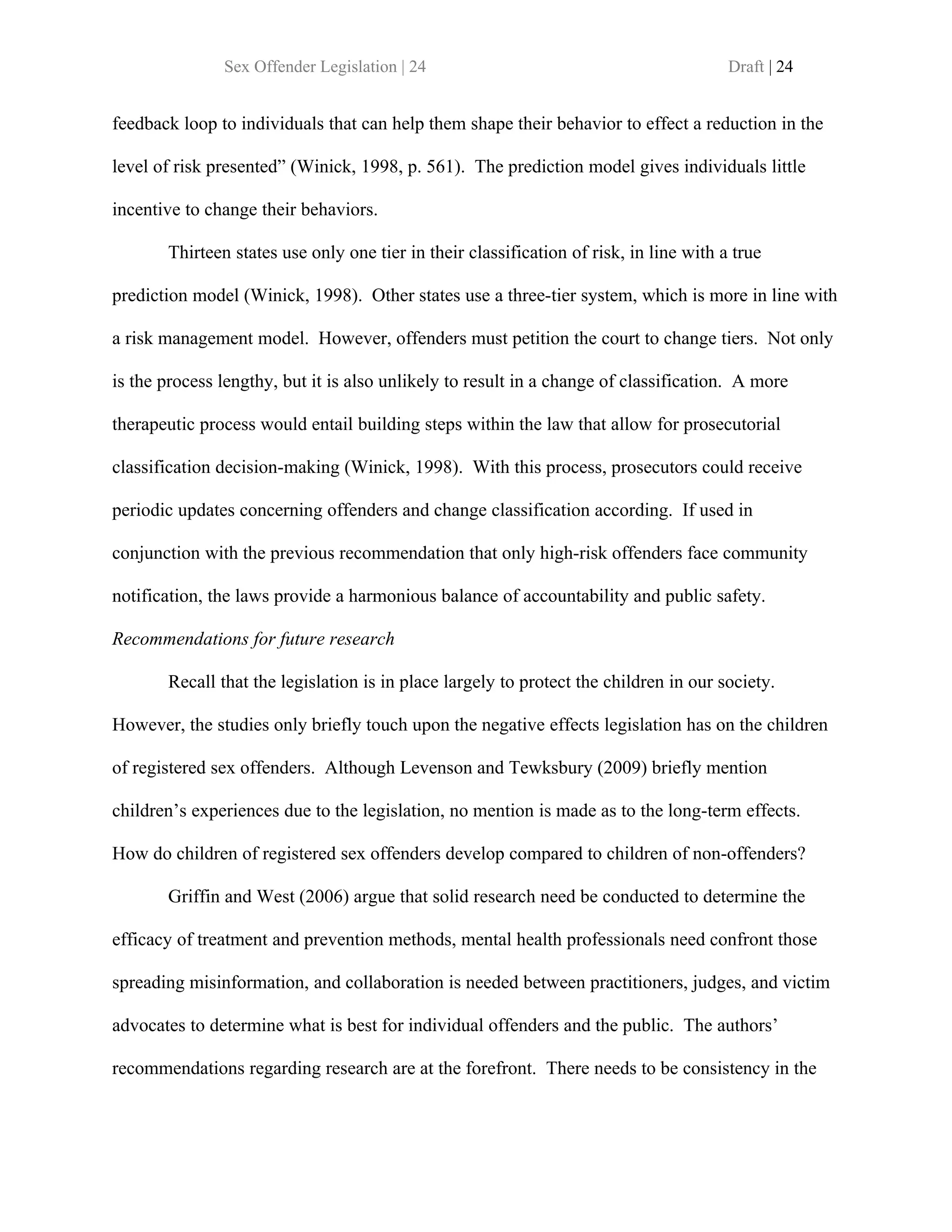 Sex Offender Legislation | 24                                            Draft | 24


feedback loop to individuals that can help them shape their behavior to effect a reduction in the

level of risk presented” (Winick, 1998, p. 561). The prediction model gives individuals little

incentive to change their behaviors.

       Thirteen states use only one tier in their classification of risk, in line with a true

prediction model (Winick, 1998). Other states use a three-tier system, which is more in line with

a risk management model. However, offenders must petition the court to change tiers. Not only

is the process lengthy, but it is also unlikely to result in a change of classification. A more

therapeutic process would entail building steps within the law that allow for prosecutorial

classification decision-making (Winick, 1998). With this process, prosecutors could receive

periodic updates concerning offenders and change classification according. If used in

conjunction with the previous recommendation that only high-risk offenders face community

notification, the laws provide a harmonious balance of accountability and public safety.

Recommendations for future research

       Recall that the legislation is in place largely to protect the children in our society.

However, the studies only briefly touch upon the negative effects legislation has on the children

of registered sex offenders. Although Levenson and Tewksbury (2009) briefly mention

children’s experiences due to the legislation, no mention is made as to the long-term effects.

How do children of registered sex offenders develop compared to children of non-offenders?

       Griffin and West (2006) argue that solid research need be conducted to determine the

efficacy of treatment and prevention methods, mental health professionals need confront those

spreading misinformation, and collaboration is needed between practitioners, judges, and victim

advocates to determine what is best for individual offenders and the public. The authors’

recommendations regarding research are at the forefront. There needs to be consistency in the
 