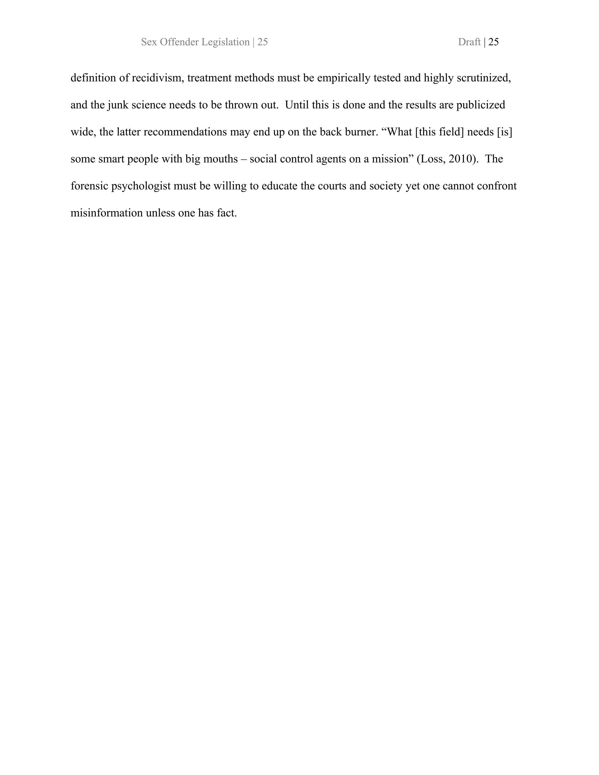 Sex Offender Legislation | 25                                       Draft | 25


definition of recidivism, treatment methods must be empirically tested and highly scrutinized,

and the junk science needs to be thrown out. Until this is done and the results are publicized

wide, the latter recommendations may end up on the back burner. “What [this field] needs [is]

some smart people with big mouths – social control agents on a mission” (Loss, 2010). The

forensic psychologist must be willing to educate the courts and society yet one cannot confront

misinformation unless one has fact.
 
