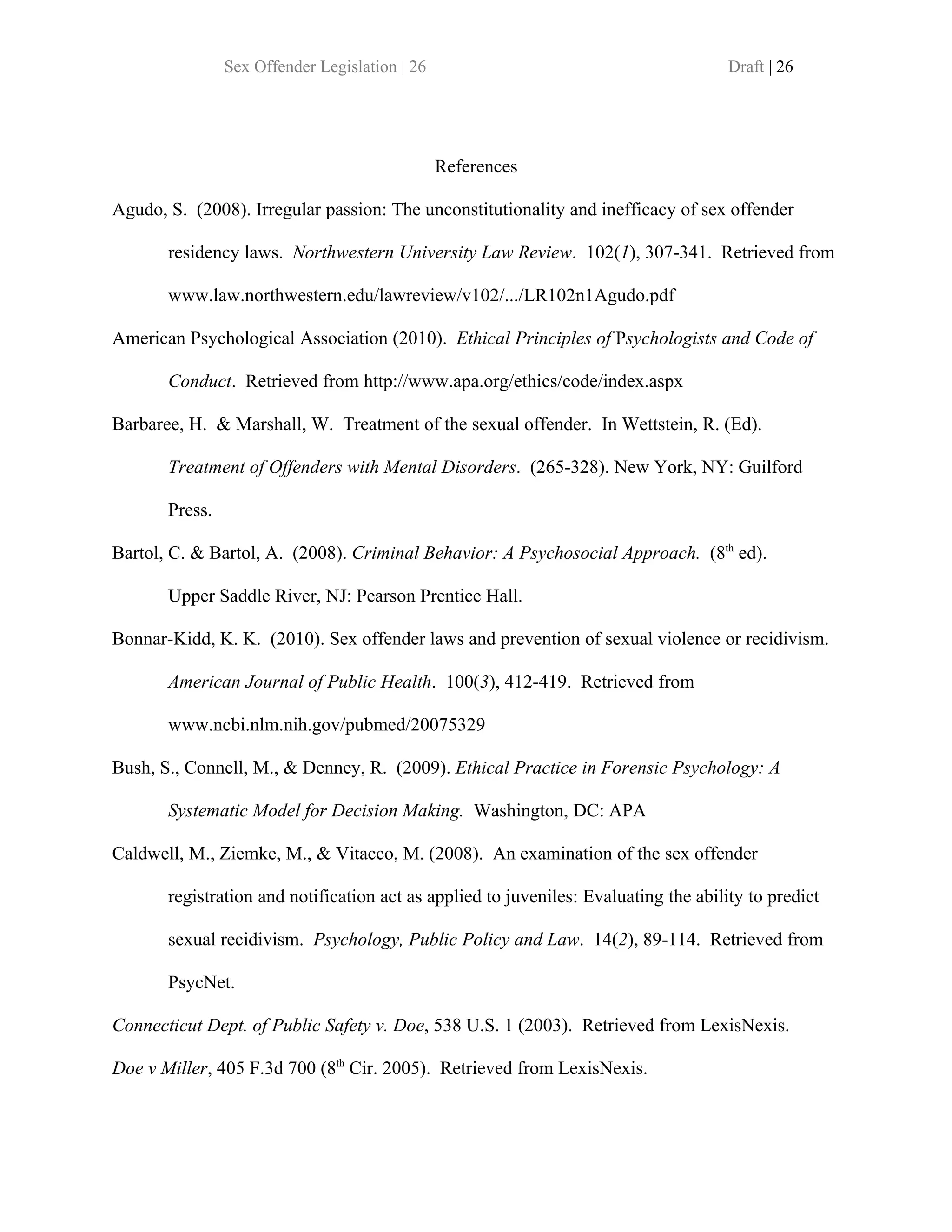 Sex Offender Legislation | 26                                         Draft | 26




                                                References

Agudo, S. (2008). Irregular passion: The unconstitutionality and inefficacy of sex offender

       residency laws. Northwestern University Law Review. 102(1), 307-341. Retrieved from

       www.law.northwestern.edu/lawreview/v102/.../LR102n1Agudo.pdf

American Psychological Association (2010). Ethical Principles of Psychologists and Code of

       Conduct. Retrieved from http://www.apa.org/ethics/code/index.aspx

Barbaree, H. & Marshall, W. Treatment of the sexual offender. In Wettstein, R. (Ed).

       Treatment of Offenders with Mental Disorders. (265-328). New York, NY: Guilford

       Press.

Bartol, C. & Bartol, A. (2008). Criminal Behavior: A Psychosocial Approach. (8th ed).

       Upper Saddle River, NJ: Pearson Prentice Hall.

Bonnar-Kidd, K. K. (2010). Sex offender laws and prevention of sexual violence or recidivism.

       American Journal of Public Health. 100(3), 412-419. Retrieved from

       www.ncbi.nlm.nih.gov/pubmed/20075329

Bush, S., Connell, M., & Denney, R. (2009). Ethical Practice in Forensic Psychology: A

       Systematic Model for Decision Making. Washington, DC: APA

Caldwell, M., Ziemke, M., & Vitacco, M. (2008). An examination of the sex offender

       registration and notification act as applied to juveniles: Evaluating the ability to predict

       sexual recidivism. Psychology, Public Policy and Law. 14(2), 89-114. Retrieved from

       PsycNet.

Connecticut Dept. of Public Safety v. Doe, 538 U.S. 1 (2003). Retrieved from LexisNexis.

Doe v Miller, 405 F.3d 700 (8th Cir. 2005). Retrieved from LexisNexis.
 