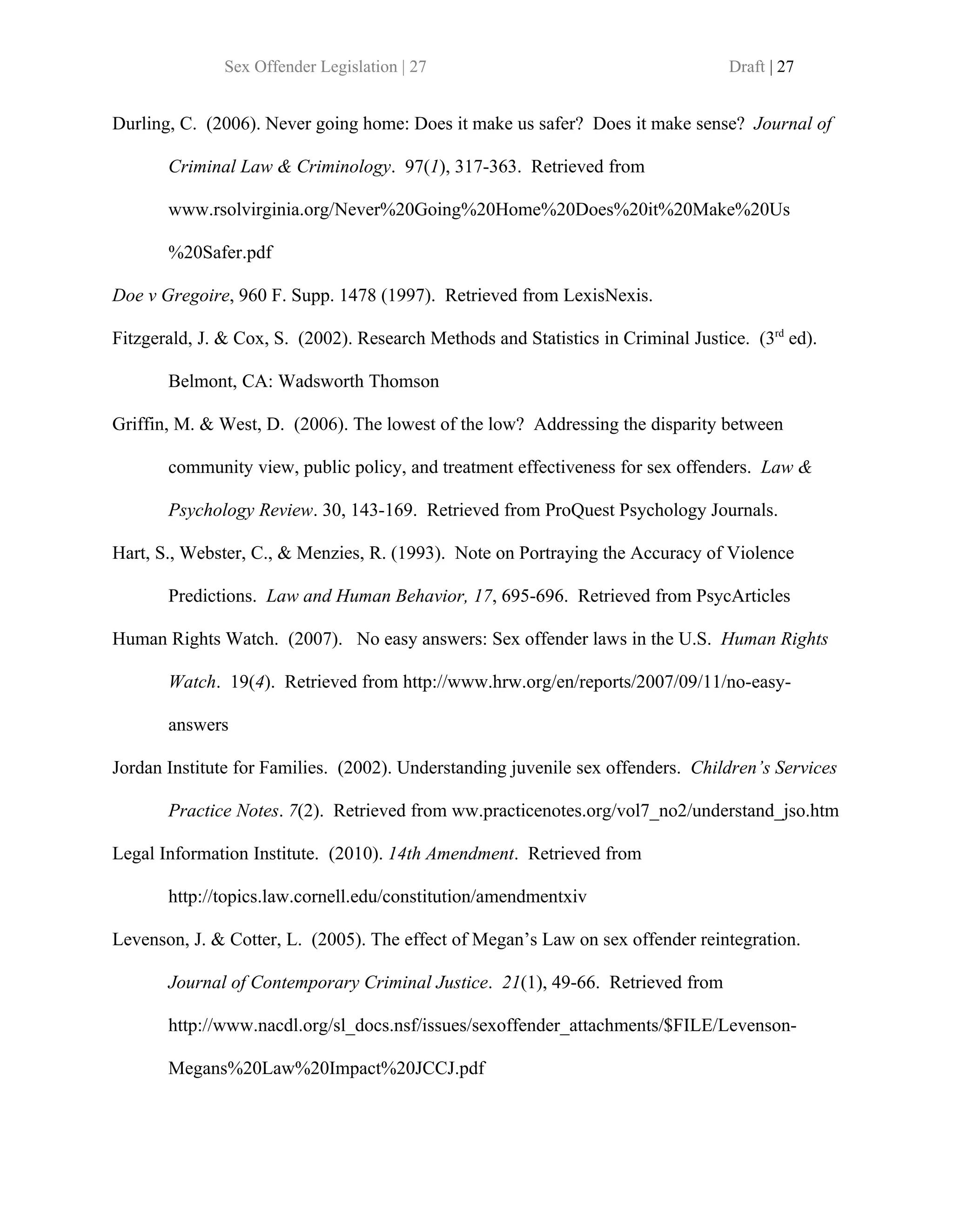 Sex Offender Legislation | 27                                       Draft | 27


Durling, C. (2006). Never going home: Does it make us safer? Does it make sense? Journal of

       Criminal Law & Criminology. 97(1), 317-363. Retrieved from

       www.rsolvirginia.org/Never%20Going%20Home%20Does%20it%20Make%20Us

       %20Safer.pdf

Doe v Gregoire, 960 F. Supp. 1478 (1997). Retrieved from LexisNexis.

Fitzgerald, J. & Cox, S. (2002). Research Methods and Statistics in Criminal Justice. (3rd ed).

       Belmont, CA: Wadsworth Thomson

Griffin, M. & West, D. (2006). The lowest of the low? Addressing the disparity between

       community view, public policy, and treatment effectiveness for sex offenders. Law &

       Psychology Review. 30, 143-169. Retrieved from ProQuest Psychology Journals.

Hart, S., Webster, C., & Menzies, R. (1993). Note on Portraying the Accuracy of Violence

       Predictions. Law and Human Behavior, 17, 695-696. Retrieved from PsycArticles

Human Rights Watch. (2007). No easy answers: Sex offender laws in the U.S. Human Rights

       Watch. 19(4). Retrieved from http://www.hrw.org/en/reports/2007/09/11/no-easy-

       answers

Jordan Institute for Families. (2002). Understanding juvenile sex offenders. Children’s Services

       Practice Notes. 7(2). Retrieved from ww.practicenotes.org/vol7_no2/understand_jso.htm

Legal Information Institute. (2010). 14th Amendment. Retrieved from

       http://topics.law.cornell.edu/constitution/amendmentxiv

Levenson, J. & Cotter, L. (2005). The effect of Megan’s Law on sex offender reintegration.

       Journal of Contemporary Criminal Justice. 21(1), 49-66. Retrieved from

       http://www.nacdl.org/sl_docs.nsf/issues/sexoffender_attachments/$FILE/Levenson-

       Megans%20Law%20Impact%20JCCJ.pdf
 
