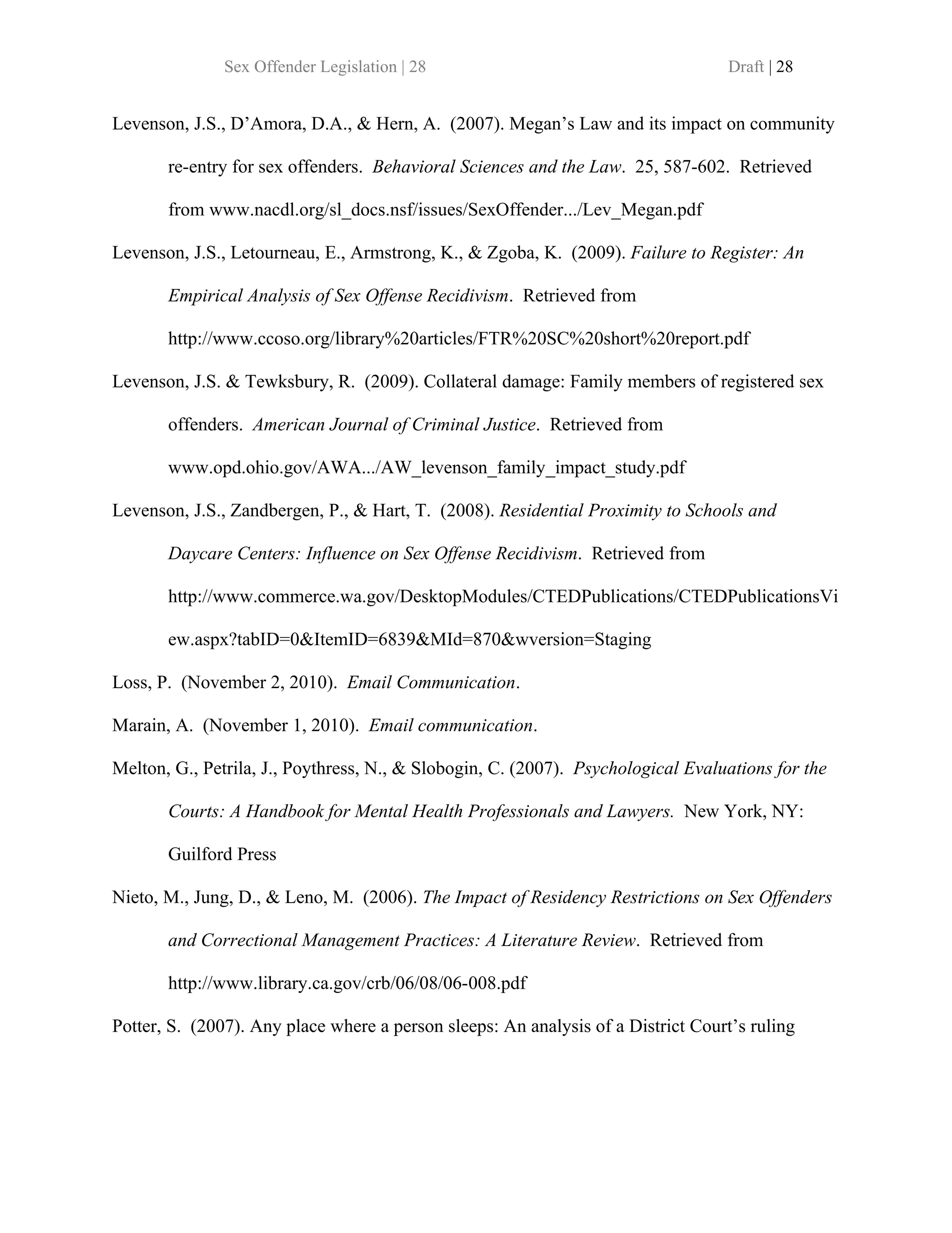 Sex Offender Legislation | 28                                       Draft | 28


Levenson, J.S., D’Amora, D.A., & Hern, A. (2007). Megan’s Law and its impact on community

       re-entry for sex offenders. Behavioral Sciences and the Law. 25, 587-602. Retrieved

       from www.nacdl.org/sl_docs.nsf/issues/SexOffender.../Lev_Megan.pdf

Levenson, J.S., Letourneau, E., Armstrong, K., & Zgoba, K. (2009). Failure to Register: An

       Empirical Analysis of Sex Offense Recidivism. Retrieved from

       http://www.ccoso.org/library%20articles/FTR%20SC%20short%20report.pdf

Levenson, J.S. & Tewksbury, R. (2009). Collateral damage: Family members of registered sex

       offenders. American Journal of Criminal Justice. Retrieved from

       www.opd.ohio.gov/AWA.../AW_levenson_family_impact_study.pdf

Levenson, J.S., Zandbergen, P., & Hart, T. (2008). Residential Proximity to Schools and

       Daycare Centers: Influence on Sex Offense Recidivism. Retrieved from

       http://www.commerce.wa.gov/DesktopModules/CTEDPublications/CTEDPublicationsVi

       ew.aspx?tabID=0&ItemID=6839&MId=870&wversion=Staging

Loss, P. (November 2, 2010). Email Communication.

Marain, A. (November 1, 2010). Email communication.

Melton, G., Petrila, J., Poythress, N., & Slobogin, C. (2007). Psychological Evaluations for the

       Courts: A Handbook for Mental Health Professionals and Lawyers. New York, NY:

       Guilford Press

Nieto, M., Jung, D., & Leno, M. (2006). The Impact of Residency Restrictions on Sex Offenders

       and Correctional Management Practices: A Literature Review. Retrieved from

       http://www.library.ca.gov/crb/06/08/06-008.pdf

Potter, S. (2007). Any place where a person sleeps: An analysis of a District Court’s ruling
 
