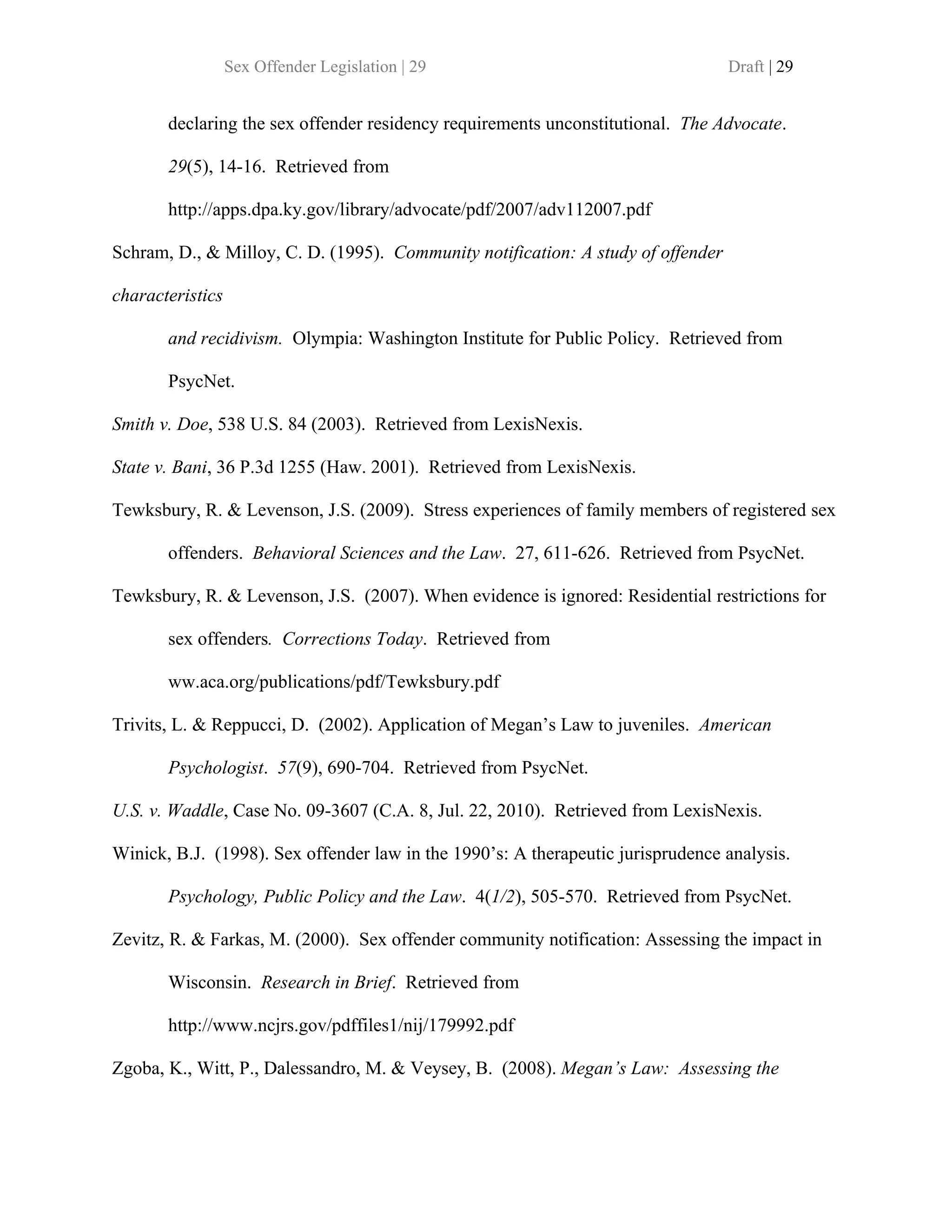 Sex Offender Legislation | 29                                   Draft | 29


       declaring the sex offender residency requirements unconstitutional. The Advocate.

       29(5), 14-16. Retrieved from

       http://apps.dpa.ky.gov/library/advocate/pdf/2007/adv112007.pdf

Schram, D., & Milloy, C. D. (1995). Community notification: A study of offender

characteristics

       and recidivism. Olympia: Washington Institute for Public Policy. Retrieved from

       PsycNet.

Smith v. Doe, 538 U.S. 84 (2003). Retrieved from LexisNexis.

State v. Bani, 36 P.3d 1255 (Haw. 2001). Retrieved from LexisNexis.

Tewksbury, R. & Levenson, J.S. (2009). Stress experiences of family members of registered sex

       offenders. Behavioral Sciences and the Law. 27, 611-626. Retrieved from PsycNet.

Tewksbury, R. & Levenson, J.S. (2007). When evidence is ignored: Residential restrictions for

       sex offenders. Corrections Today. Retrieved from

       ww.aca.org/publications/pdf/Tewksbury.pdf

Trivits, L. & Reppucci, D. (2002). Application of Megan’s Law to juveniles. American

       Psychologist. 57(9), 690-704. Retrieved from PsycNet.

U.S. v. Waddle, Case No. 09-3607 (C.A. 8, Jul. 22, 2010). Retrieved from LexisNexis.

Winick, B.J. (1998). Sex offender law in the 1990’s: A therapeutic jurisprudence analysis.

       Psychology, Public Policy and the Law. 4(1/2), 505-570. Retrieved from PsycNet.

Zevitz, R. & Farkas, M. (2000). Sex offender community notification: Assessing the impact in

       Wisconsin. Research in Brief. Retrieved from

       http://www.ncjrs.gov/pdffiles1/nij/179992.pdf

Zgoba, K., Witt, P., Dalessandro, M. & Veysey, B. (2008). Megan’s Law: Assessing the
 
