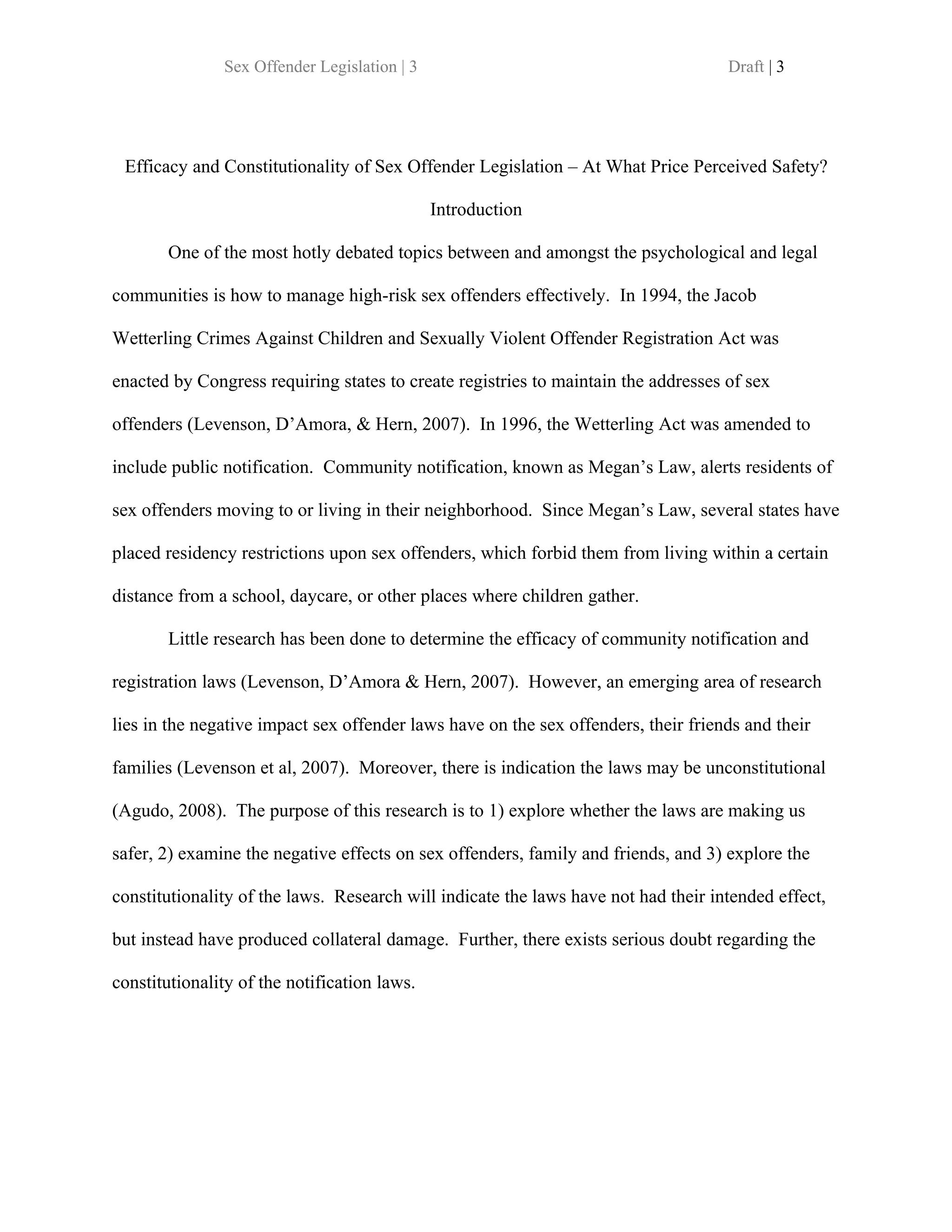 Sex Offender Legislation | 3                                         Draft | 3




 Efficacy and Constitutionality of Sex Offender Legislation – At What Price Perceived Safety?

                                              Introduction

       One of the most hotly debated topics between and amongst the psychological and legal

communities is how to manage high-risk sex offenders effectively. In 1994, the Jacob

Wetterling Crimes Against Children and Sexually Violent Offender Registration Act was

enacted by Congress requiring states to create registries to maintain the addresses of sex

offenders (Levenson, D’Amora, & Hern, 2007). In 1996, the Wetterling Act was amended to

include public notification. Community notification, known as Megan’s Law, alerts residents of

sex offenders moving to or living in their neighborhood. Since Megan’s Law, several states have

placed residency restrictions upon sex offenders, which forbid them from living within a certain

distance from a school, daycare, or other places where children gather.

       Little research has been done to determine the efficacy of community notification and

registration laws (Levenson, D’Amora & Hern, 2007). However, an emerging area of research

lies in the negative impact sex offender laws have on the sex offenders, their friends and their

families (Levenson et al, 2007). Moreover, there is indication the laws may be unconstitutional

(Agudo, 2008). The purpose of this research is to 1) explore whether the laws are making us

safer, 2) examine the negative effects on sex offenders, family and friends, and 3) explore the

constitutionality of the laws. Research will indicate the laws have not had their intended effect,

but instead have produced collateral damage. Further, there exists serious doubt regarding the

constitutionality of the notification laws.
 