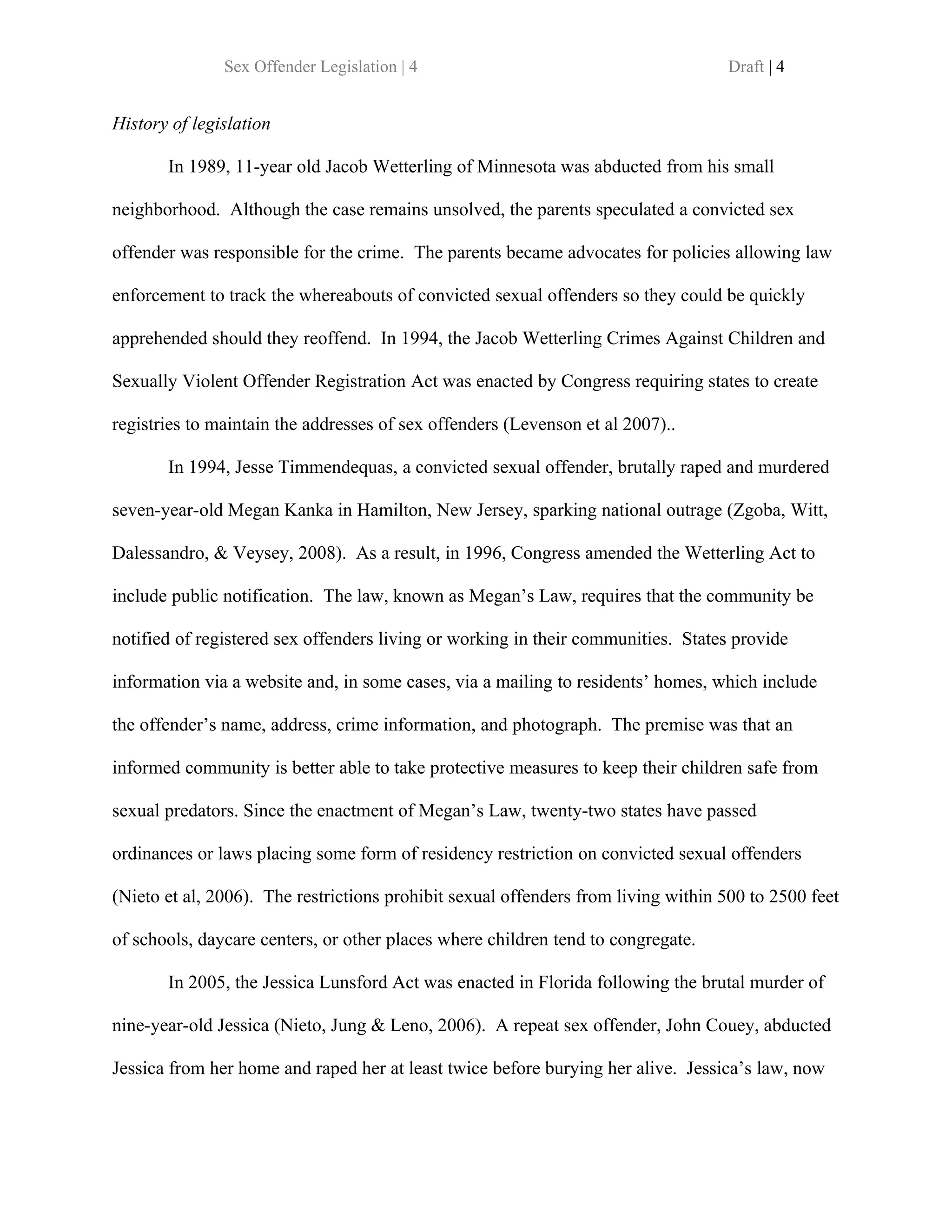 Sex Offender Legislation | 4                                        Draft | 4


History of legislation

       In 1989, 11-year old Jacob Wetterling of Minnesota was abducted from his small

neighborhood. Although the case remains unsolved, the parents speculated a convicted sex

offender was responsible for the crime. The parents became advocates for policies allowing law

enforcement to track the whereabouts of convicted sexual offenders so they could be quickly

apprehended should they reoffend. In 1994, the Jacob Wetterling Crimes Against Children and

Sexually Violent Offender Registration Act was enacted by Congress requiring states to create

registries to maintain the addresses of sex offenders (Levenson et al 2007)..

       In 1994, Jesse Timmendequas, a convicted sexual offender, brutally raped and murdered

seven-year-old Megan Kanka in Hamilton, New Jersey, sparking national outrage (Zgoba, Witt,

Dalessandro, & Veysey, 2008). As a result, in 1996, Congress amended the Wetterling Act to

include public notification. The law, known as Megan’s Law, requires that the community be

notified of registered sex offenders living or working in their communities. States provide

information via a website and, in some cases, via a mailing to residents’ homes, which include

the offender’s name, address, crime information, and photograph. The premise was that an

informed community is better able to take protective measures to keep their children safe from

sexual predators. Since the enactment of Megan’s Law, twenty-two states have passed

ordinances or laws placing some form of residency restriction on convicted sexual offenders

(Nieto et al, 2006). The restrictions prohibit sexual offenders from living within 500 to 2500 feet

of schools, daycare centers, or other places where children tend to congregate.

       In 2005, the Jessica Lunsford Act was enacted in Florida following the brutal murder of

nine-year-old Jessica (Nieto, Jung & Leno, 2006). A repeat sex offender, John Couey, abducted

Jessica from her home and raped her at least twice before burying her alive. Jessica’s law, now
 