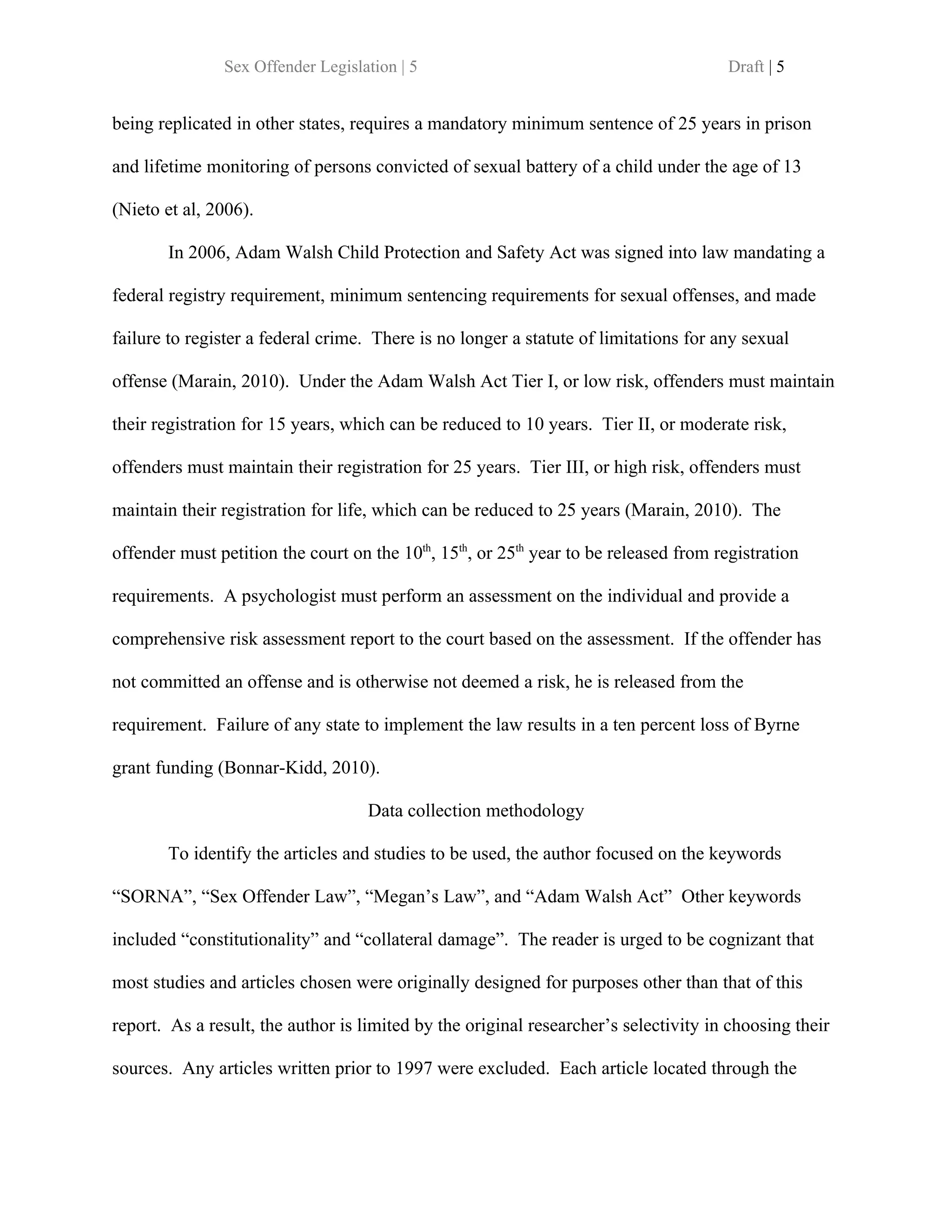 Sex Offender Legislation | 5                                            Draft | 5


being replicated in other states, requires a mandatory minimum sentence of 25 years in prison

and lifetime monitoring of persons convicted of sexual battery of a child under the age of 13

(Nieto et al, 2006).

       In 2006, Adam Walsh Child Protection and Safety Act was signed into law mandating a

federal registry requirement, minimum sentencing requirements for sexual offenses, and made

failure to register a federal crime. There is no longer a statute of limitations for any sexual

offense (Marain, 2010). Under the Adam Walsh Act Tier I, or low risk, offenders must maintain

their registration for 15 years, which can be reduced to 10 years. Tier II, or moderate risk,

offenders must maintain their registration for 25 years. Tier III, or high risk, offenders must

maintain their registration for life, which can be reduced to 25 years (Marain, 2010). The

offender must petition the court on the 10th, 15th, or 25th year to be released from registration

requirements. A psychologist must perform an assessment on the individual and provide a

comprehensive risk assessment report to the court based on the assessment. If the offender has

not committed an offense and is otherwise not deemed a risk, he is released from the

requirement. Failure of any state to implement the law results in a ten percent loss of Byrne

grant funding (Bonnar-Kidd, 2010).

                                    Data collection methodology

       To identify the articles and studies to be used, the author focused on the keywords

“SORNA”, “Sex Offender Law”, “Megan’s Law”, and “Adam Walsh Act” Other keywords

included “constitutionality” and “collateral damage”. The reader is urged to be cognizant that

most studies and articles chosen were originally designed for purposes other than that of this

report. As a result, the author is limited by the original researcher’s selectivity in choosing their

sources. Any articles written prior to 1997 were excluded. Each article located through the
 