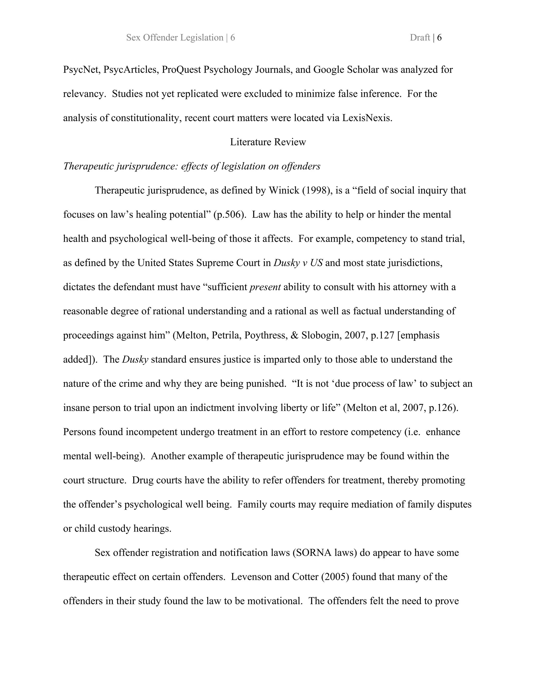 Sex Offender Legislation | 6                                          Draft | 6


PsycNet, PsycArticles, ProQuest Psychology Journals, and Google Scholar was analyzed for

relevancy. Studies not yet replicated were excluded to minimize false inference. For the

analysis of constitutionality, recent court matters were located via LexisNexis.

                                         Literature Review

Therapeutic jurisprudence: effects of legislation on offenders

       Therapeutic jurisprudence, as defined by Winick (1998), is a “field of social inquiry that

focuses on law’s healing potential” (p.506). Law has the ability to help or hinder the mental

health and psychological well-being of those it affects. For example, competency to stand trial,

as defined by the United States Supreme Court in Dusky v US and most state jurisdictions,

dictates the defendant must have “sufficient present ability to consult with his attorney with a

reasonable degree of rational understanding and a rational as well as factual understanding of

proceedings against him” (Melton, Petrila, Poythress, & Slobogin, 2007, p.127 [emphasis

added]). The Dusky standard ensures justice is imparted only to those able to understand the

nature of the crime and why they are being punished. “It is not ‘due process of law’ to subject an

insane person to trial upon an indictment involving liberty or life” (Melton et al, 2007, p.126).

Persons found incompetent undergo treatment in an effort to restore competency (i.e. enhance

mental well-being). Another example of therapeutic jurisprudence may be found within the

court structure. Drug courts have the ability to refer offenders for treatment, thereby promoting

the offender’s psychological well being. Family courts may require mediation of family disputes

or child custody hearings.

       Sex offender registration and notification laws (SORNA laws) do appear to have some

therapeutic effect on certain offenders. Levenson and Cotter (2005) found that many of the

offenders in their study found the law to be motivational. The offenders felt the need to prove
 