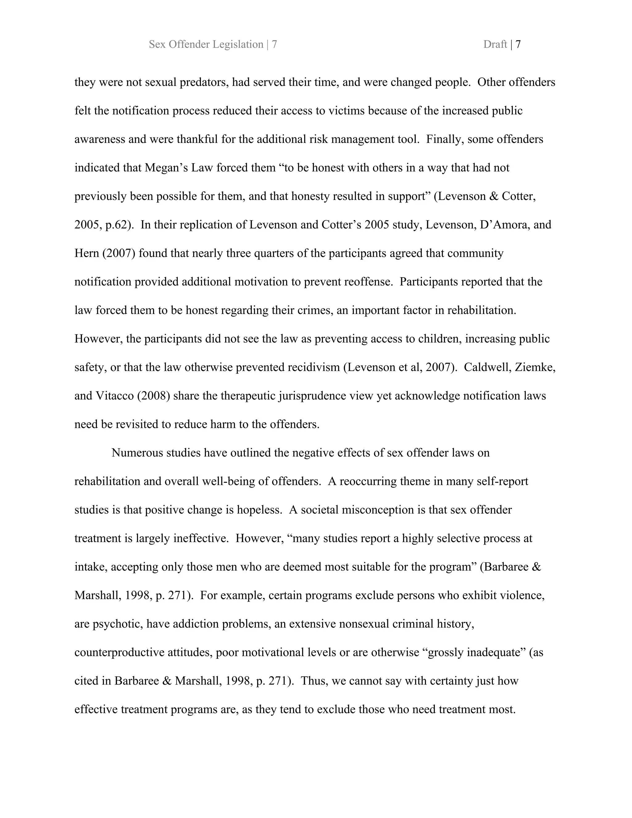 Sex Offender Legislation | 7                                         Draft | 7


they were not sexual predators, had served their time, and were changed people. Other offenders

felt the notification process reduced their access to victims because of the increased public

awareness and were thankful for the additional risk management tool. Finally, some offenders

indicated that Megan’s Law forced them “to be honest with others in a way that had not

previously been possible for them, and that honesty resulted in support” (Levenson & Cotter,

2005, p.62). In their replication of Levenson and Cotter’s 2005 study, Levenson, D’Amora, and

Hern (2007) found that nearly three quarters of the participants agreed that community

notification provided additional motivation to prevent reoffense. Participants reported that the

law forced them to be honest regarding their crimes, an important factor in rehabilitation.

However, the participants did not see the law as preventing access to children, increasing public

safety, or that the law otherwise prevented recidivism (Levenson et al, 2007). Caldwell, Ziemke,

and Vitacco (2008) share the therapeutic jurisprudence view yet acknowledge notification laws

need be revisited to reduce harm to the offenders.

       Numerous studies have outlined the negative effects of sex offender laws on

rehabilitation and overall well-being of offenders. A reoccurring theme in many self-report

studies is that positive change is hopeless. A societal misconception is that sex offender

treatment is largely ineffective. However, “many studies report a highly selective process at

intake, accepting only those men who are deemed most suitable for the program” (Barbaree &

Marshall, 1998, p. 271). For example, certain programs exclude persons who exhibit violence,

are psychotic, have addiction problems, an extensive nonsexual criminal history,

counterproductive attitudes, poor motivational levels or are otherwise “grossly inadequate” (as

cited in Barbaree & Marshall, 1998, p. 271). Thus, we cannot say with certainty just how

effective treatment programs are, as they tend to exclude those who need treatment most.
 