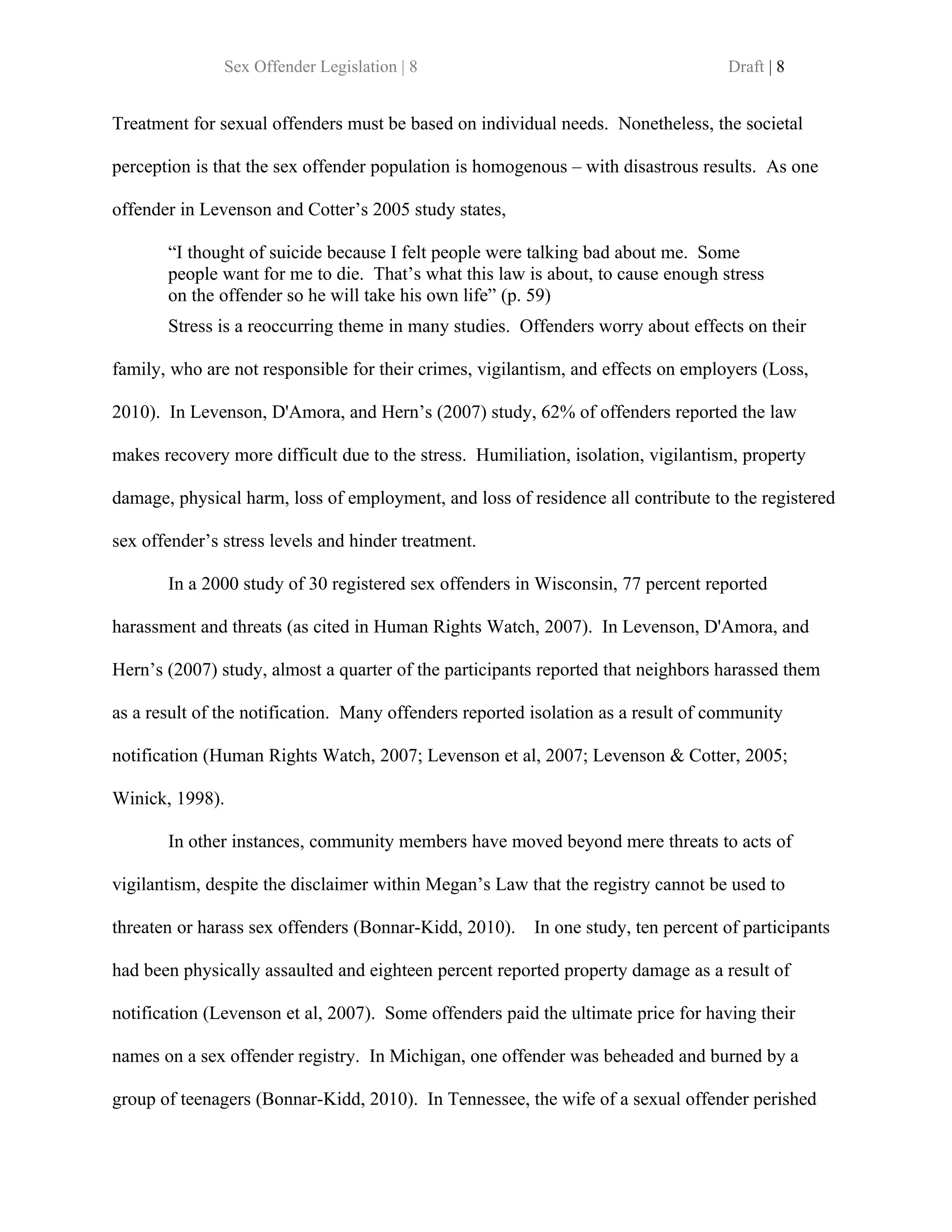 Sex Offender Legislation | 8                                        Draft | 8


Treatment for sexual offenders must be based on individual needs. Nonetheless, the societal

perception is that the sex offender population is homogenous – with disastrous results. As one

offender in Levenson and Cotter’s 2005 study states,

       “I thought of suicide because I felt people were talking bad about me. Some
       people want for me to die. That’s what this law is about, to cause enough stress
       on the offender so he will take his own life” (p. 59)
       Stress is a reoccurring theme in many studies. Offenders worry about effects on their

family, who are not responsible for their crimes, vigilantism, and effects on employers (Loss,

2010). In Levenson, D'Amora, and Hern’s (2007) study, 62% of offenders reported the law

makes recovery more difficult due to the stress. Humiliation, isolation, vigilantism, property

damage, physical harm, loss of employment, and loss of residence all contribute to the registered

sex offender’s stress levels and hinder treatment.

       In a 2000 study of 30 registered sex offenders in Wisconsin, 77 percent reported

harassment and threats (as cited in Human Rights Watch, 2007). In Levenson, D'Amora, and

Hern’s (2007) study, almost a quarter of the participants reported that neighbors harassed them

as a result of the notification. Many offenders reported isolation as a result of community

notification (Human Rights Watch, 2007; Levenson et al, 2007; Levenson & Cotter, 2005;

Winick, 1998).

       In other instances, community members have moved beyond mere threats to acts of

vigilantism, despite the disclaimer within Megan’s Law that the registry cannot be used to

threaten or harass sex offenders (Bonnar-Kidd, 2010).    In one study, ten percent of participants

had been physically assaulted and eighteen percent reported property damage as a result of

notification (Levenson et al, 2007). Some offenders paid the ultimate price for having their

names on a sex offender registry. In Michigan, one offender was beheaded and burned by a

group of teenagers (Bonnar-Kidd, 2010). In Tennessee, the wife of a sexual offender perished
 