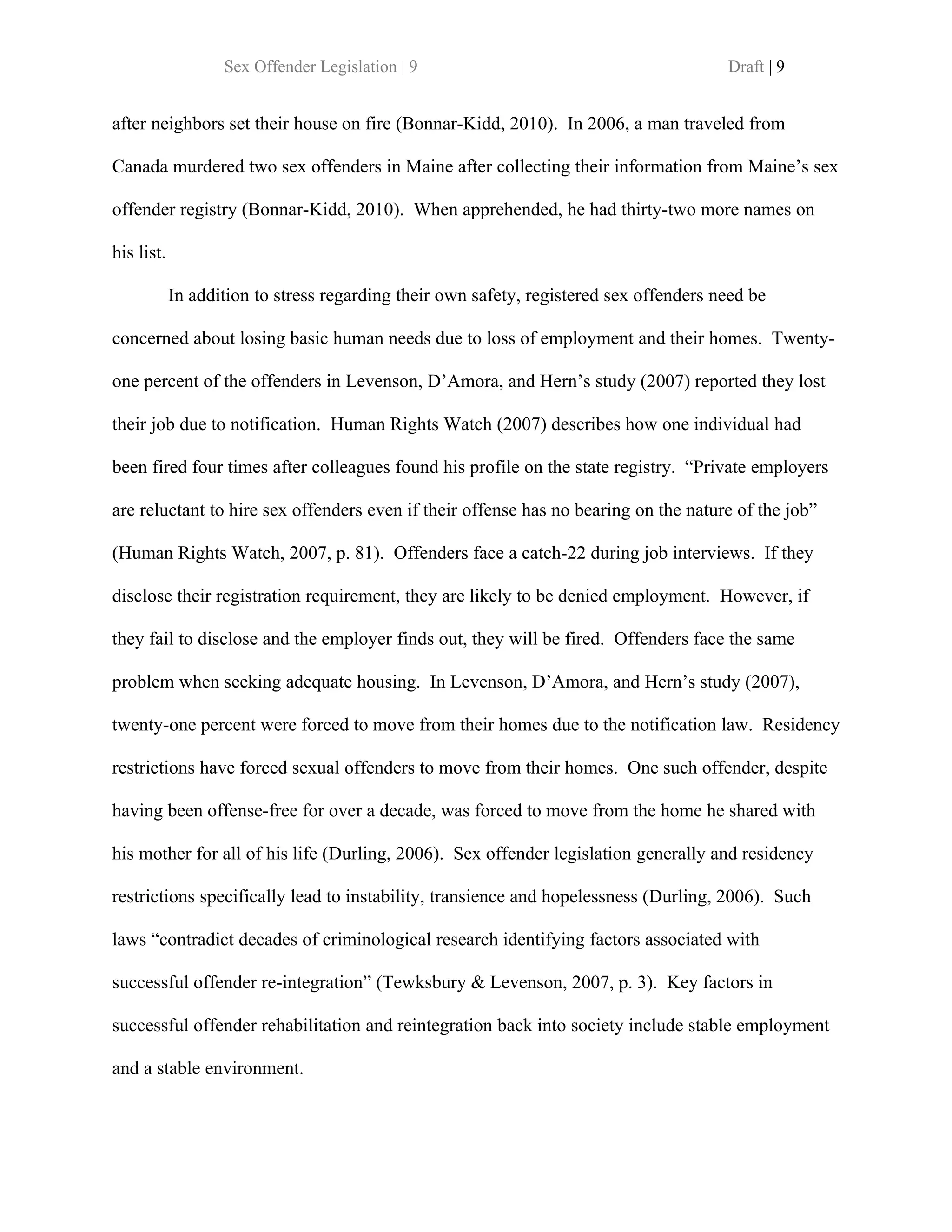 Sex Offender Legislation | 9                                         Draft | 9


after neighbors set their house on fire (Bonnar-Kidd, 2010). In 2006, a man traveled from

Canada murdered two sex offenders in Maine after collecting their information from Maine’s sex

offender registry (Bonnar-Kidd, 2010). When apprehended, he had thirty-two more names on

his list.

            In addition to stress regarding their own safety, registered sex offenders need be

concerned about losing basic human needs due to loss of employment and their homes. Twenty-

one percent of the offenders in Levenson, D’Amora, and Hern’s study (2007) reported they lost

their job due to notification. Human Rights Watch (2007) describes how one individual had

been fired four times after colleagues found his profile on the state registry. “Private employers

are reluctant to hire sex offenders even if their offense has no bearing on the nature of the job”

(Human Rights Watch, 2007, p. 81). Offenders face a catch-22 during job interviews. If they

disclose their registration requirement, they are likely to be denied employment. However, if

they fail to disclose and the employer finds out, they will be fired. Offenders face the same

problem when seeking adequate housing. In Levenson, D’Amora, and Hern’s study (2007),

twenty-one percent were forced to move from their homes due to the notification law. Residency

restrictions have forced sexual offenders to move from their homes. One such offender, despite

having been offense-free for over a decade, was forced to move from the home he shared with

his mother for all of his life (Durling, 2006). Sex offender legislation generally and residency

restrictions specifically lead to instability, transience and hopelessness (Durling, 2006). Such

laws “contradict decades of criminological research identifying factors associated with

successful offender re-integration” (Tewksbury & Levenson, 2007, p. 3). Key factors in

successful offender rehabilitation and reintegration back into society include stable employment

and a stable environment.
 