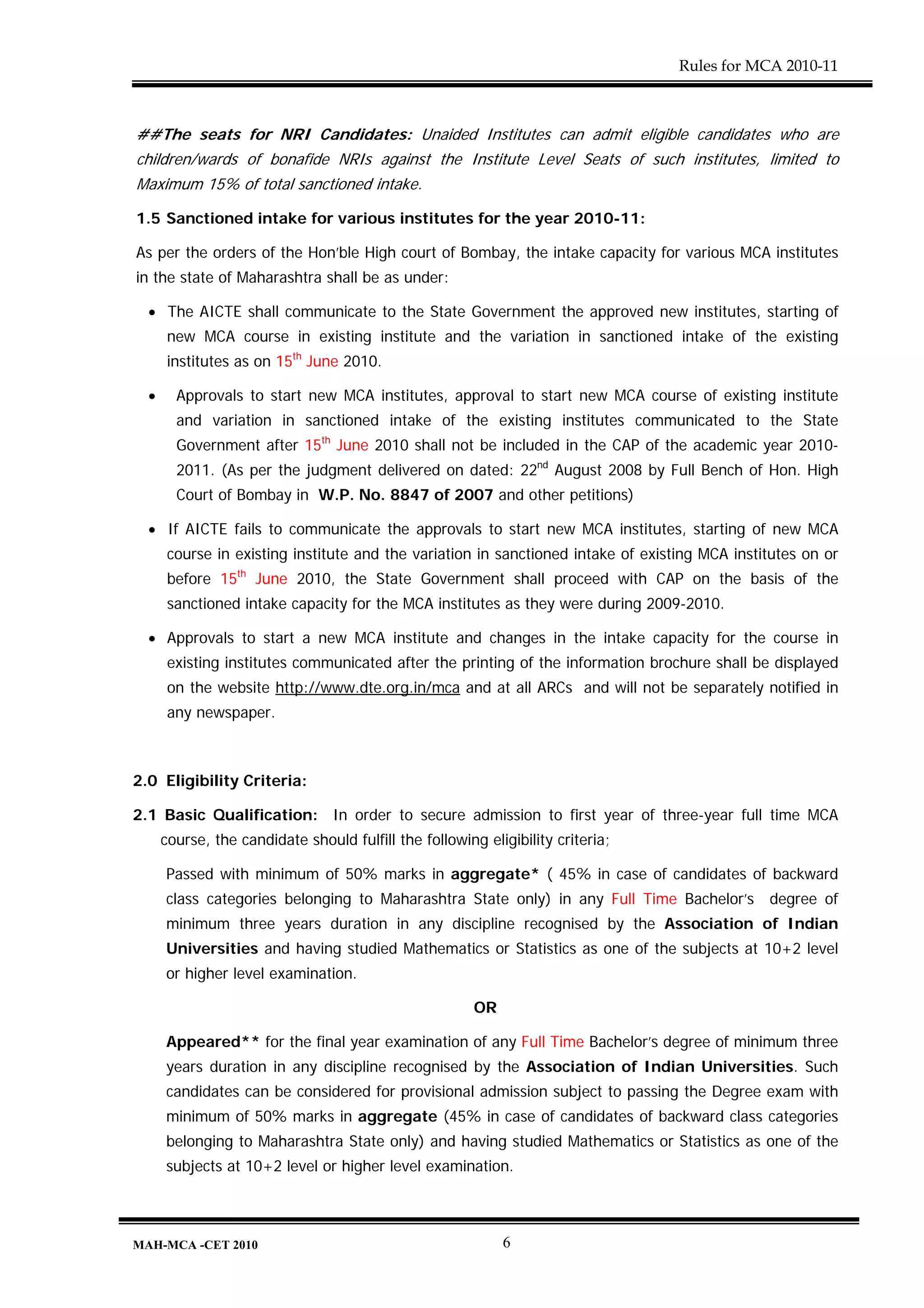 Rules for MCA 2010-11



##The seats for NRI Candidates: Unaided Institutes can admit eligible candidates who are
children/wards of bonafide NRIs against the Institute Level Seats of such institutes, limited to
Maximum 15% of total sanctioned intake.

1.5 Sanctioned intake for various institutes for the year 2010-11:

As per the orders of the Hon’ble High court of Bombay, the intake capacity for various MCA institutes
in the state of Maharashtra shall be as under:

  • The AICTE shall communicate to the State Government the approved new institutes, starting of
       new MCA course in existing institute and the variation in sanctioned intake of the existing
       institutes as on 15th June 2010.

  •     Approvals to start new MCA institutes, approval to start new MCA course of existing institute
        and variation in sanctioned intake of the existing institutes communicated to the State
        Government after 15th June 2010 shall not be included in the CAP of the academic year 2010-
        2011. (As per the judgment delivered on dated: 22nd August 2008 by Full Bench of Hon. High
        Court of Bombay in W.P. No. 8847 of 2007 and other petitions)

  • If AICTE fails to communicate the approvals to start new MCA institutes, starting of new MCA
       course in existing institute and the variation in sanctioned intake of existing MCA institutes on or
       before 15th June 2010, the State Government shall proceed with CAP on the basis of the
       sanctioned intake capacity for the MCA institutes as they were during 2009-2010.

  • Approvals to start a new MCA institute and changes in the intake capacity for the course in
       existing institutes communicated after the printing of the information brochure shall be displayed
       on the website http://www.dte.org.in/mca and at all ARCs and will not be separately notified in
       any newspaper.



2.0 Eligibility Criteria:

2.1 Basic Qualification: In order to secure admission to first year of three-year full time MCA
      course, the candidate should fulfill the following eligibility criteria;

      Passed with minimum of 50% marks in aggregate* ( 45% in case of candidates of backward
      class categories belonging to Maharashtra State only) in any Full Time Bachelor’s         degree of
      minimum three years duration in any discipline recognised by the Association of Indian
      Universities and having studied Mathematics or Statistics as one of the subjects at 10+2 level
      or higher level examination.

                                                        OR

      Appeared** for the final year examination of any Full Time Bachelor’s degree of minimum three
      years duration in any discipline recognised by the Association of Indian Universities. Such
      candidates can be considered for provisional admission subject to passing the Degree exam with
      minimum of 50% marks in aggregate (45% in case of candidates of backward class categories
      belonging to Maharashtra State only) and having studied Mathematics or Statistics as one of the
      subjects at 10+2 level or higher level examination.



MAH-MCA -CET 2010                                            6
 