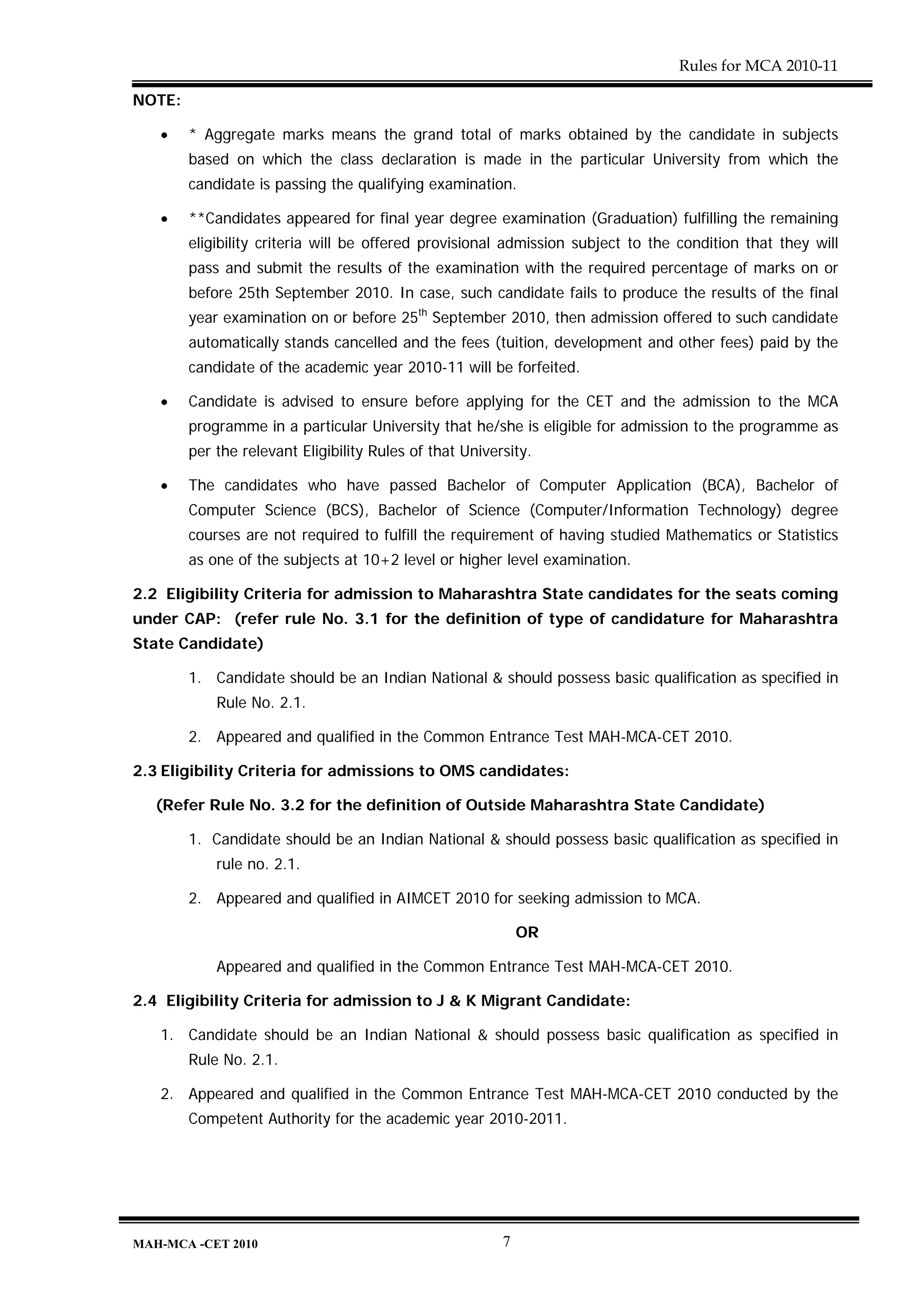 Rules for MCA 2010-11

NOTE:

   •    * Aggregate marks means the grand total of marks obtained by the candidate in subjects
        based on which the class declaration is made in the particular University from which the
        candidate is passing the qualifying examination.

   •    **Candidates appeared for final year degree examination (Graduation) fulfilling the remaining
        eligibility criteria will be offered provisional admission subject to the condition that they will
        pass and submit the results of the examination with the required percentage of marks on or
        before 25th September 2010. In case, such candidate fails to produce the results of the final
        year examination on or before 25th September 2010, then admission offered to such candidate
        automatically stands cancelled and the fees (tuition, development and other fees) paid by the
        candidate of the academic year 2010-11 will be forfeited.

   •    Candidate is advised to ensure before applying for the CET and the admission to the MCA
        programme in a particular University that he/she is eligible for admission to the programme as
        per the relevant Eligibility Rules of that University.

   •    The candidates who have passed Bachelor of Computer Application (BCA), Bachelor of
        Computer Science (BCS), Bachelor of Science (Computer/Information Technology) degree
        courses are not required to fulfill the requirement of having studied Mathematics or Statistics
        as one of the subjects at 10+2 level or higher level examination.

2.2 Eligibility Criteria for admission to Maharashtra State candidates for the seats coming
under CAP: (refer rule No. 3.1 for the definition of type of candidature for Maharashtra
State Candidate)

        1. Candidate should be an Indian National & should possess basic qualification as specified in
            Rule No. 2.1.

        2. Appeared and qualified in the Common Entrance Test MAH-MCA-CET 2010.

2.3 Eligibility Criteria for admissions to OMS candidates:

   (Refer Rule No. 3.2 for the definition of Outside Maharashtra State Candidate)

        1. Candidate should be an Indian National & should possess basic qualification as specified in
            rule no. 2.1.

        2. Appeared and qualified in AIMCET 2010 for seeking admission to MCA.

                                                             OR

            Appeared and qualified in the Common Entrance Test MAH-MCA-CET 2010.

2.4 Eligibility Criteria for admission to J & K Migrant Candidate:

   1. Candidate should be an Indian National & should possess basic qualification as specified in
        Rule No. 2.1.

   2. Appeared and qualified in the Common Entrance Test MAH-MCA-CET 2010 conducted by the
        Competent Authority for the academic year 2010-2011.




MAH-MCA -CET 2010                                        7
 