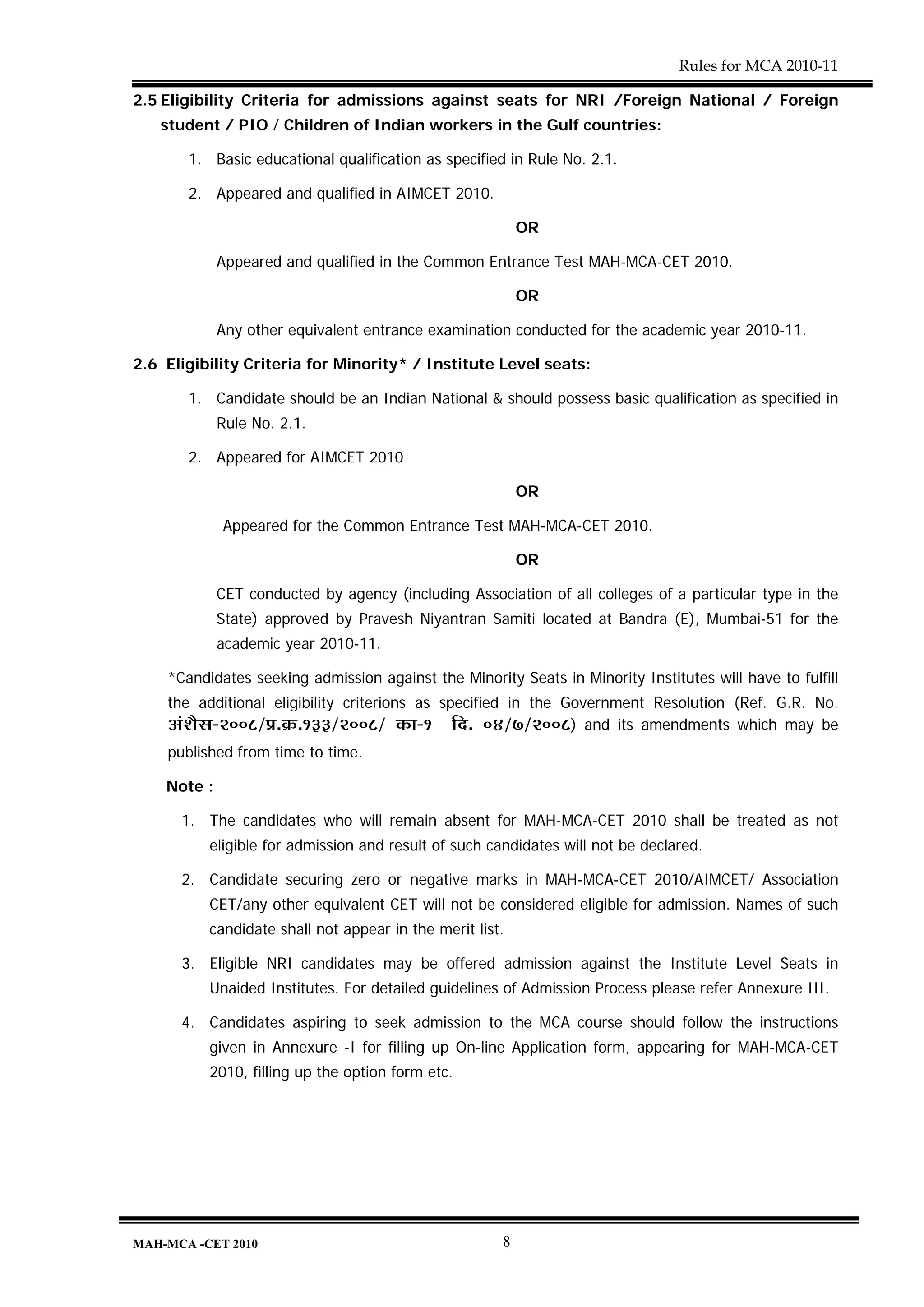 Rules for MCA 2010-11

2.5 Eligibility Criteria for admissions against seats for NRI /Foreign National / Foreign
   student / PIO / Children of Indian workers in the Gulf countries:

       1. Basic educational qualification as specified in Rule No. 2.1.

       2. Appeared and qualified in AIMCET 2010.

                                                          OR

             Appeared and qualified in the Common Entrance Test MAH-MCA-CET 2010.

                                                          OR

             Any other equivalent entrance examination conducted for the academic year 2010-11.

2.6 Eligibility Criteria for Minority* / Institute Level seats:

       1. Candidate should be an Indian National & should possess basic qualification as specified in
             Rule No. 2.1.

       2. Appeared for AIMCET 2010

                                                          OR

             Appeared for the Common Entrance Test MAH-MCA-CET 2010.

                                                          OR

             CET conducted by agency (including Association of all colleges of a particular type in the
             State) approved by Pravesh Niyantran Samiti located at Bandra (E), Mumbai-51 for the
             academic year 2010-11.

    *Candidates seeking admission against the Minority Seats in Minority Institutes will have to fulfill
    the additional eligibility criterions as specified in the Government Resolution (Ref. G.R. No.
    +Æ¶ÉèºÉ-2008/|É.Gò.133/2008/ EòÉ-1 Ên. 04/7/2008) and its amendments which may be
    published from time to time.

    Note :

      1. The candidates who will remain absent for MAH-MCA-CET 2010 shall be treated as not
          eligible for admission and result of such candidates will not be declared.

      2. Candidate securing zero or negative marks in MAH-MCA-CET 2010/AIMCET/ Association
          CET/any other equivalent CET will not be considered eligible for admission. Names of such
          candidate shall not appear in the merit list.

      3. Eligible NRI candidates may be offered admission against the Institute Level Seats in
          Unaided Institutes. For detailed guidelines of Admission Process please refer Annexure III.

      4. Candidates aspiring to seek admission to the MCA course should follow the instructions
          given in Annexure -I for filling up On-line Application form, appearing for MAH-MCA-CET
          2010, filling up the option form etc.




MAH-MCA -CET 2010                                     8
 