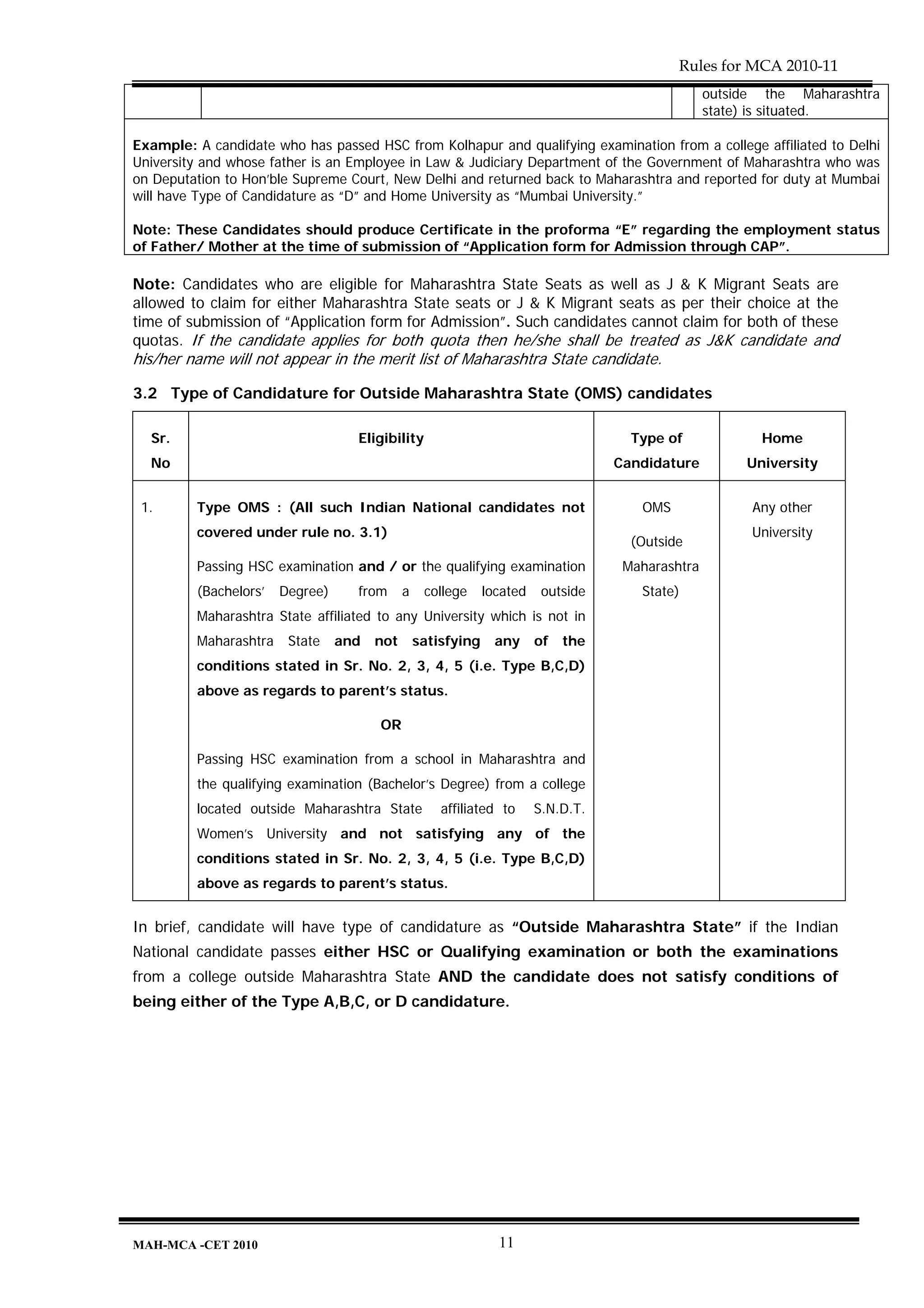 Rules for MCA 2010-11
                                                                                                  outside the Maharashtra
                                                                                                  state) is situated.

Example: A candidate who has passed HSC from Kolhapur and qualifying examination from a college affiliated to Delhi
University and whose father is an Employee in Law & Judiciary Department of the Government of Maharashtra who was
on Deputation to Hon’ble Supreme Court, New Delhi and returned back to Maharashtra and reported for duty at Mumbai
will have Type of Candidature as “D” and Home University as “Mumbai University.”

Note: These Candidates should produce Certificate in the proforma “E” regarding the employment status
of Father/ Mother at the time of submission of “Application form for Admission through CAP”.

Note: Candidates who are eligible for Maharashtra State Seats as well as J & K Migrant Seats are
allowed to claim for either Maharashtra State seats or J & K Migrant seats as per their choice at the
time of submission of “Application form for Admission”. Such candidates cannot claim for both of these
quotas. If the candidate applies for both quota then he/she shall be treated as J&K candidate and
his/her name will not appear in the merit list of Maharashtra State candidate.

3.2 Type of Candidature for Outside Maharashtra State (OMS) candidates

  Sr.                              Eligibility                                       Type of             Home
  No                                                                               Candidature         University


 1.      Type OMS : (All such Indian National candidates not                          OMS               Any other
         covered under rule no. 3.1)                                                                    University
                                                                                     (Outside
         Passing HSC examination and / or the qualifying examination                Maharashtra
         (Bachelors’   Degree)     from      a    college     located    outside      State)
         Maharashtra State affiliated to any University which is not in
         Maharashtra    State    and   not       satisfying     any     of   the
         conditions stated in Sr. No. 2, 3, 4, 5 (i.e. Type B,C,D)
         above as regards to parent’s status.

                                       OR

         Passing HSC examination from a school in Maharashtra and
         the qualifying examination (Bachelor’s Degree) from a college
         located outside Maharashtra State           affiliated to      S.N.D.T.
         Women’s University and not satisfying any of the
         conditions stated in Sr. No. 2, 3, 4, 5 (i.e. Type B,C,D)
         above as regards to parent’s status.


In brief, candidate will have type of candidature as “Outside Maharashtra State” if the Indian
National candidate passes either HSC or Qualifying examination or both the examinations
from a college outside Maharashtra State AND the candidate does not satisfy conditions of
being either of the Type A,B,C, or D candidature.




MAH-MCA -CET 2010                                               11
 