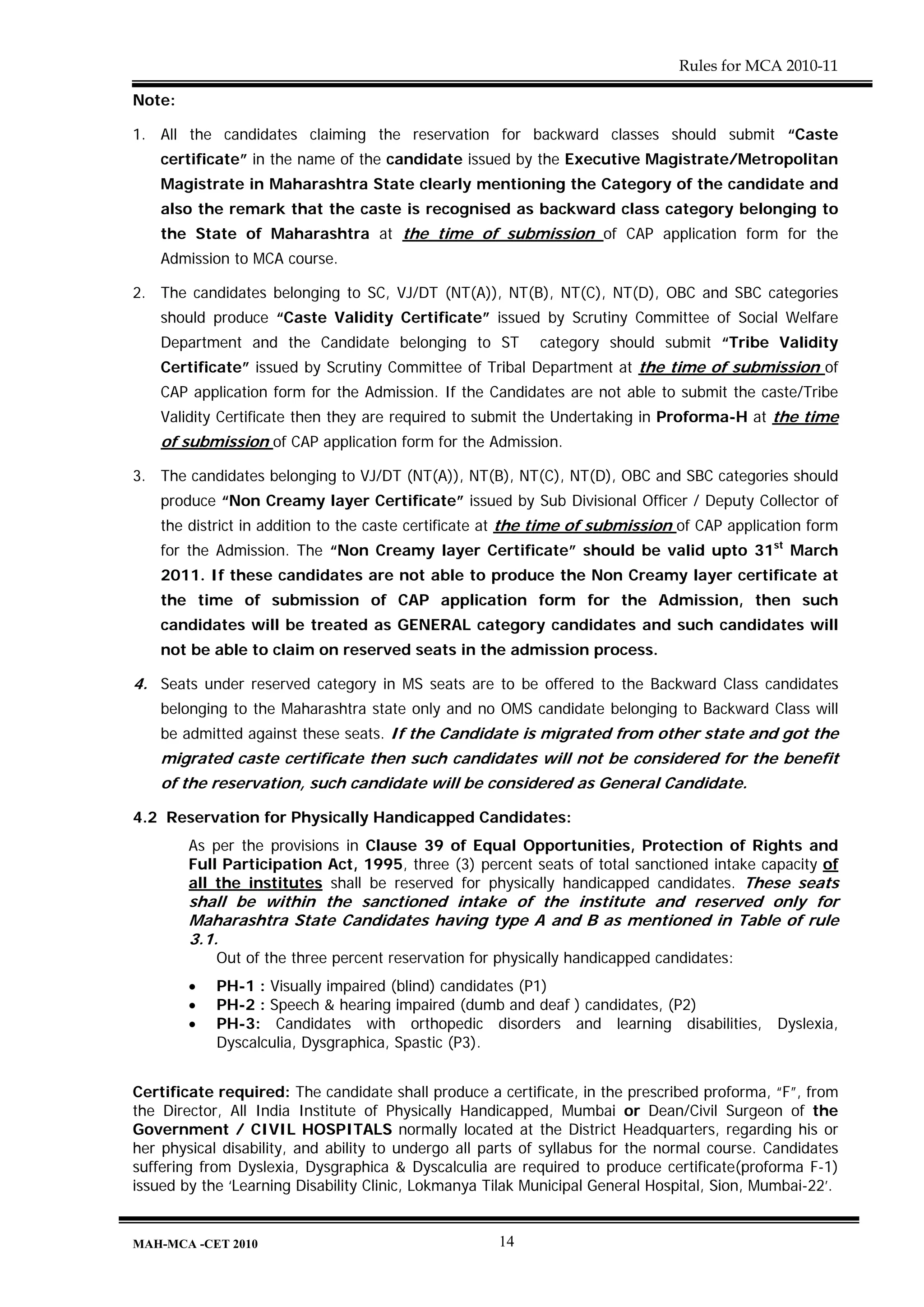 Rules for MCA 2010-11

Note:

1. All the candidates claiming the reservation for backward classes should submit “Caste
    certificate” in the name of the candidate issued by the Executive Magistrate/Metropolitan
    Magistrate in Maharashtra State clearly mentioning the Category of the candidate and
    also the remark that the caste is recognised as backward class category belonging to
    the State of Maharashtra at the time of submission of CAP application form for the
    Admission to MCA course.

2. The candidates belonging to SC, VJ/DT (NT(A)), NT(B), NT(C), NT(D), OBC and SBC categories
    should produce “Caste Validity Certificate” issued by Scrutiny Committee of Social Welfare
    Department and the Candidate belonging to ST           category should submit “Tribe Validity
    Certificate” issued by Scrutiny Committee of Tribal Department at the time of submission of
    CAP application form for the Admission. If the Candidates are not able to submit the caste/Tribe
    Validity Certificate then they are required to submit the Undertaking in Proforma-H at the time
    of submission of CAP application form for the Admission.

3. The candidates belonging to VJ/DT (NT(A)), NT(B), NT(C), NT(D), OBC and SBC categories should
    produce “Non Creamy layer Certificate” issued by Sub Divisional Officer / Deputy Collector of
    the district in addition to the caste certificate at the time of submission of CAP application form
    for the Admission. The “Non Creamy layer Certificate” should be valid upto 31st March
    2011. If these candidates are not able to produce the Non Creamy layer certificate at
    the time of submission of CAP application form for the Admission, then such
    candidates will be treated as GENERAL category candidates and such candidates will
    not be able to claim on reserved seats in the admission process.

4. Seats under reserved category in MS seats are to be offered to the Backward Class candidates
    belonging to the Maharashtra state only and no OMS candidate belonging to Backward Class will
    be admitted against these seats. If the Candidate is migrated from other state and got the
    migrated caste certificate then such candidates will not be considered for the benefit
    of the reservation, such candidate will be considered as General Candidate.

4.2 Reservation for Physically Handicapped Candidates:
        As per the provisions in Clause 39 of Equal Opportunities, Protection of Rights and
        Full Participation Act, 1995, three (3) percent seats of total sanctioned intake capacity of
        all the institutes shall be reserved for physically handicapped candidates. These seats
        shall be within the sanctioned intake of the institute and reserved only for
        Maharashtra State Candidates having type A and B as mentioned in Table of rule
        3.1.
            Out of the three percent reservation for physically handicapped candidates:
        •   PH-1 : Visually impaired (blind) candidates (P1)
        •   PH-2 : Speech & hearing impaired (dumb and deaf ) candidates, (P2)
        •   PH-3: Candidates with orthopedic disorders and learning disabilities, Dyslexia,
            Dyscalculia, Dysgraphica, Spastic (P3).


Certificate required: The candidate shall produce a certificate, in the prescribed proforma, “F”, from
the Director, All India Institute of Physically Handicapped, Mumbai or Dean/Civil Surgeon of the
Government / CIVIL HOSPITALS normally located at the District Headquarters, regarding his or
her physical disability, and ability to undergo all parts of syllabus for the normal course. Candidates
suffering from Dyslexia, Dysgraphica & Dyscalculia are required to produce certificate(proforma F-1)
issued by the ‘Learning Disability Clinic, Lokmanya Tilak Municipal General Hospital, Sion, Mumbai-22’.


MAH-MCA -CET 2010                                    14
 