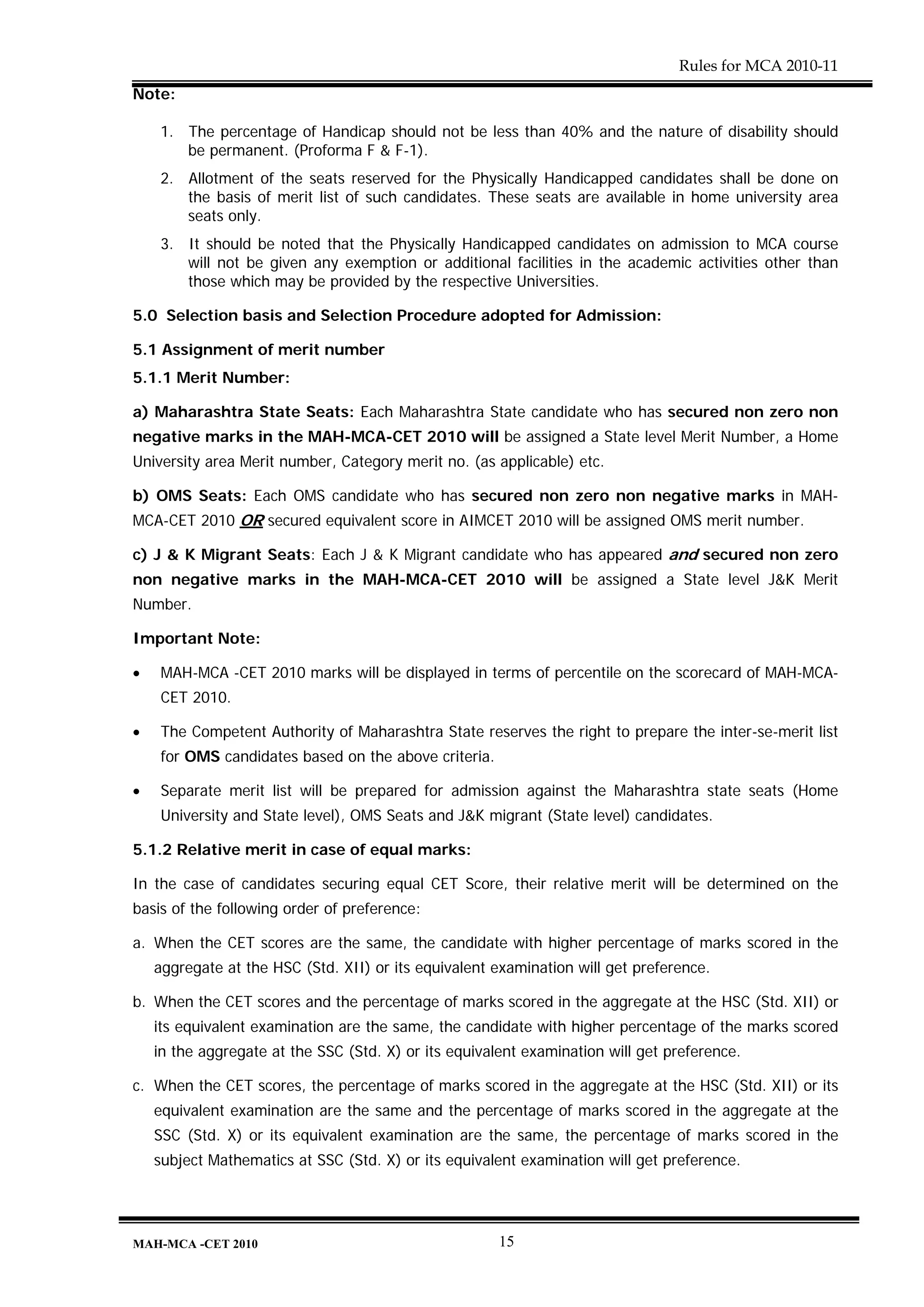 Rules for MCA 2010-11
Note:

    1. The percentage of Handicap should not be less than 40% and the nature of disability should
       be permanent. (Proforma F & F-1).
    2. Allotment of the seats reserved for the Physically Handicapped candidates shall be done on
       the basis of merit list of such candidates. These seats are available in home university area
       seats only.
    3. It should be noted that the Physically Handicapped candidates on admission to MCA course
       will not be given any exemption or additional facilities in the academic activities other than
       those which may be provided by the respective Universities.

5.0 Selection basis and Selection Procedure adopted for Admission:

5.1 Assignment of merit number
5.1.1 Merit Number:

a) Maharashtra State Seats: Each Maharashtra State candidate who has secured non zero non
negative marks in the MAH-MCA-CET 2010 will be assigned a State level Merit Number, a Home
University area Merit number, Category merit no. (as applicable) etc.

b) OMS Seats: Each OMS candidate who has secured non zero non negative marks in MAH-
MCA-CET 2010 OR secured equivalent score in AIMCET 2010 will be assigned OMS merit number.

c) J & K Migrant Seats: Each J & K Migrant candidate who has appeared and secured non zero
non negative marks in the MAH-MCA-CET 2010 will be assigned a State level J&K Merit
Number.

Important Note:

•   MAH-MCA -CET 2010 marks will be displayed in terms of percentile on the scorecard of MAH-MCA-
    CET 2010.

•   The Competent Authority of Maharashtra State reserves the right to prepare the inter-se-merit list
    for OMS candidates based on the above criteria.

•   Separate merit list will be prepared for admission against the Maharashtra state seats (Home
    University and State level), OMS Seats and J&K migrant (State level) candidates.

5.1.2 Relative merit in case of equal marks:

In the case of candidates securing equal CET Score, their relative merit will be determined on the
basis of the following order of preference:

a. When the CET scores are the same, the candidate with higher percentage of marks scored in the
    aggregate at the HSC (Std. XII) or its equivalent examination will get preference.

b. When the CET scores and the percentage of marks scored in the aggregate at the HSC (Std. XII) or
    its equivalent examination are the same, the candidate with higher percentage of the marks scored
    in the aggregate at the SSC (Std. X) or its equivalent examination will get preference.

c. When the CET scores, the percentage of marks scored in the aggregate at the HSC (Std. XII) or its
    equivalent examination are the same and the percentage of marks scored in the aggregate at the
    SSC (Std. X) or its equivalent examination are the same, the percentage of marks scored in the
    subject Mathematics at SSC (Std. X) or its equivalent examination will get preference.




MAH-MCA -CET 2010                                      15
 