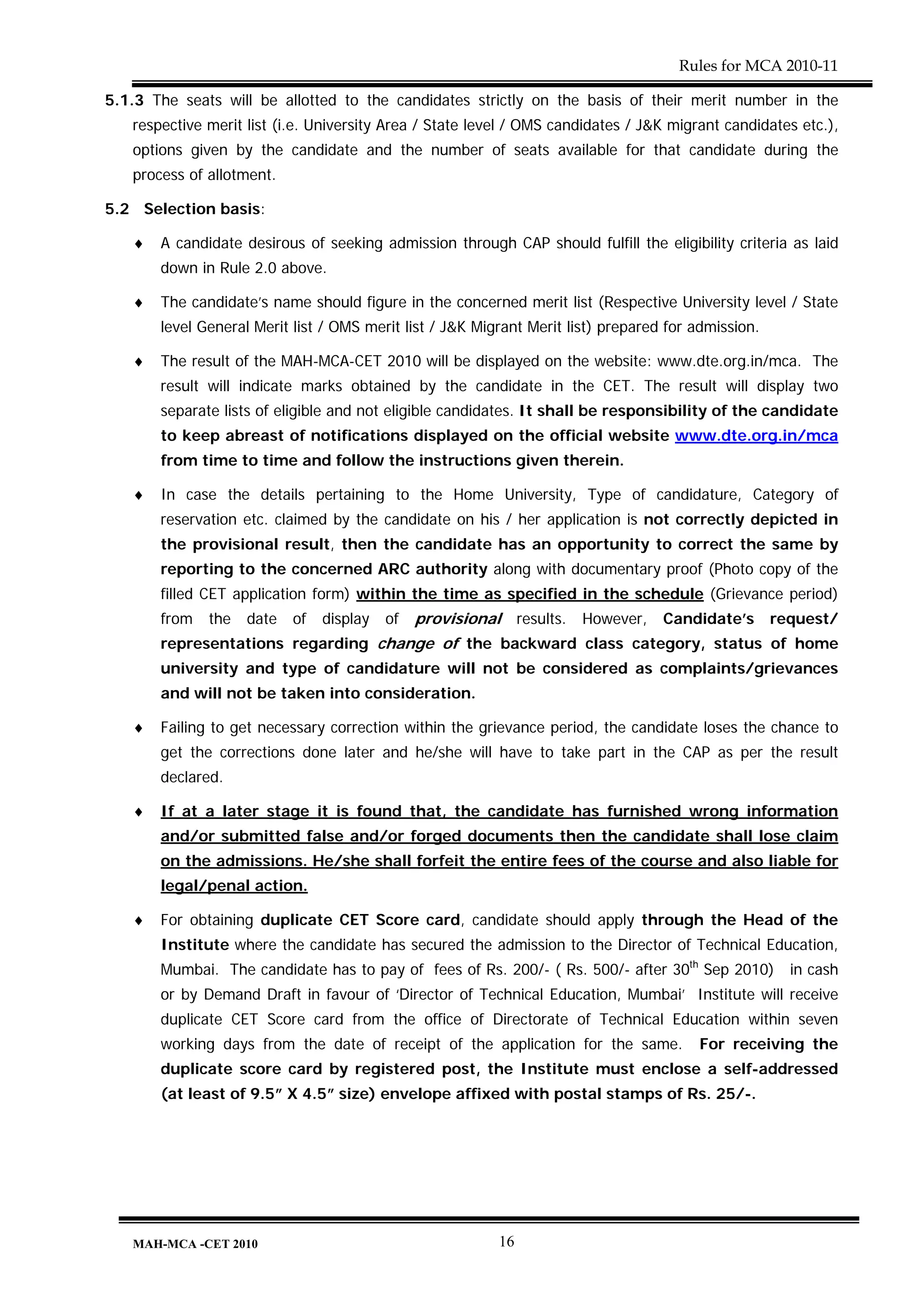 Rules for MCA 2010-11

5.1.3 The seats will be allotted to the candidates strictly on the basis of their merit number in the
   respective merit list (i.e. University Area / State level / OMS candidates / J&K migrant candidates etc.),
   options given by the candidate and the number of seats available for that candidate during the
   process of allotment.

5.2 Selection basis:

   ♦   A candidate desirous of seeking admission through CAP should fulfill the eligibility criteria as laid
       down in Rule 2.0 above.

   ♦   The candidate’s name should figure in the concerned merit list (Respective University level / State
       level General Merit list / OMS merit list / J&K Migrant Merit list) prepared for admission.

   ♦   The result of the MAH-MCA-CET 2010 will be displayed on the website: www.dte.org.in/mca. The
       result will indicate marks obtained by the candidate in the CET. The result will display two
       separate lists of eligible and not eligible candidates. It shall be responsibility of the candidate
       to keep abreast of notifications displayed on the official website www.dte.org.in/mca
       from time to time and follow the instructions given therein.

   ♦   In case the details pertaining to the Home University, Type of candidature, Category of
       reservation etc. claimed by the candidate on his / her application is not correctly depicted in
       the provisional result, then the candidate has an opportunity to correct the same by
       reporting to the concerned ARC authority along with documentary proof (Photo copy of the
       filled CET application form) within the time as specified in the schedule (Grievance period)
       from   the   date   of   display   of   provisional results. However, Candidate’s request/
       representations regarding change of the backward class category, status of home
       university and type of candidature will not be considered as complaints/grievances
       and will not be taken into consideration.

   ♦   Failing to get necessary correction within the grievance period, the candidate loses the chance to
       get the corrections done later and he/she will have to take part in the CAP as per the result
       declared.

   ♦   If at a later stage it is found that, the candidate has furnished wrong information
       and/or submitted false and/or forged documents then the candidate shall lose claim
       on the admissions. He/she shall forfeit the entire fees of the course and also liable for
       legal/penal action.

   ♦   For obtaining duplicate CET Score card, candidate should apply through the Head of the
       Institute where the candidate has secured the admission to the Director of Technical Education,
       Mumbai. The candidate has to pay of fees of Rs. 200/- ( Rs. 500/- after 30th Sep 2010)        in cash
       or by Demand Draft in favour of ‘Director of Technical Education, Mumbai’ Institute will receive
       duplicate CET Score card from the office of Directorate of Technical Education within seven
       working days from the date of receipt of the application for the same.           For receiving the
       duplicate score card by registered post, the Institute must enclose a self-addressed
       (at least of 9.5” X 4.5” size) envelope affixed with postal stamps of Rs. 25/-.




   MAH-MCA -CET 2010                                      16
 