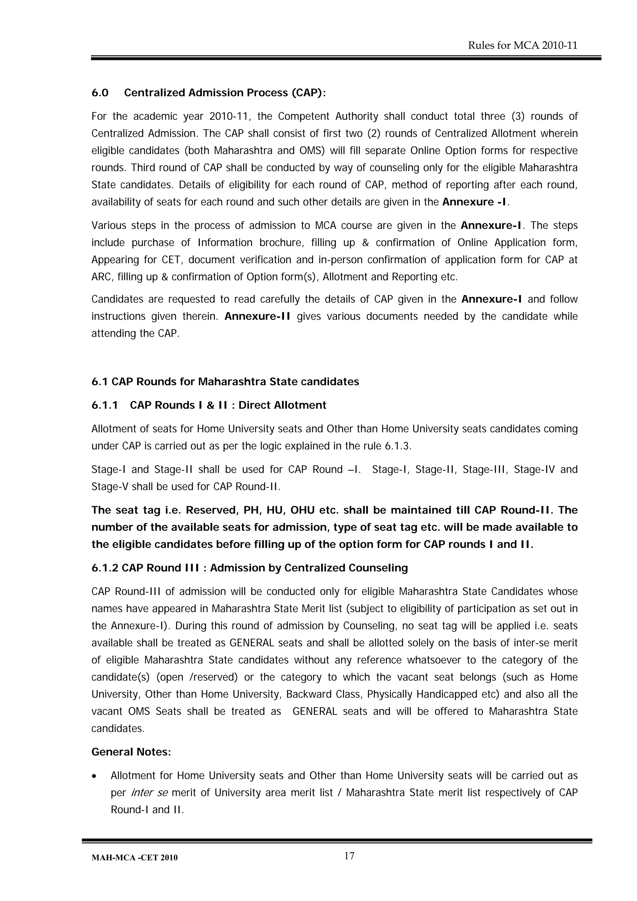 Rules for MCA 2010-11



6.0     Centralized Admission Process (CAP):

For the academic year 2010-11, the Competent Authority shall conduct total three (3) rounds of
Centralized Admission. The CAP shall consist of first two (2) rounds of Centralized Allotment wherein
eligible candidates (both Maharashtra and OMS) will fill separate Online Option forms for respective
rounds. Third round of CAP shall be conducted by way of counseling only for the eligible Maharashtra
State candidates. Details of eligibility for each round of CAP, method of reporting after each round,
availability of seats for each round and such other details are given in the Annexure -I.

Various steps in the process of admission to MCA course are given in the Annexure-I. The steps
include purchase of Information brochure, filling up & confirmation of Online Application form,
Appearing for CET, document verification and in-person confirmation of application form for CAP at
ARC, filling up & confirmation of Option form(s), Allotment and Reporting etc.

Candidates are requested to read carefully the details of CAP given in the Annexure-I and follow
instructions given therein. Annexure-II gives various documents needed by the candidate while
attending the CAP.



6.1 CAP Rounds for Maharashtra State candidates

6.1.1     CAP Rounds I & II : Direct Allotment

Allotment of seats for Home University seats and Other than Home University seats candidates coming
under CAP is carried out as per the logic explained in the rule 6.1.3.

Stage-I and Stage-II shall be used for CAP Round –I.         Stage-I, Stage-II, Stage-III, Stage-IV and
Stage-V shall be used for CAP Round-II.

The seat tag i.e. Reserved, PH, HU, OHU etc. shall be maintained till CAP Round-II. The
number of the available seats for admission, type of seat tag etc. will be made available to
the eligible candidates before filling up of the option form for CAP rounds I and II.

6.1.2 CAP Round III : Admission by Centralized Counseling

CAP Round-III of admission will be conducted only for eligible Maharashtra State Candidates whose
names have appeared in Maharashtra State Merit list (subject to eligibility of participation as set out in
the Annexure-I). During this round of admission by Counseling, no seat tag will be applied i.e. seats
available shall be treated as GENERAL seats and shall be allotted solely on the basis of inter-se merit
of eligible Maharashtra State candidates without any reference whatsoever to the category of the
candidate(s) (open /reserved) or the category to which the vacant seat belongs (such as Home
University, Other than Home University, Backward Class, Physically Handicapped etc) and also all the
vacant OMS Seats shall be treated as        GENERAL seats and will be offered to Maharashtra State
candidates.

General Notes:

•     Allotment for Home University seats and Other than Home University seats will be carried out as
      per inter se merit of University area merit list / Maharashtra State merit list respectively of CAP
      Round-I and II.



MAH-MCA -CET 2010                                      17
 