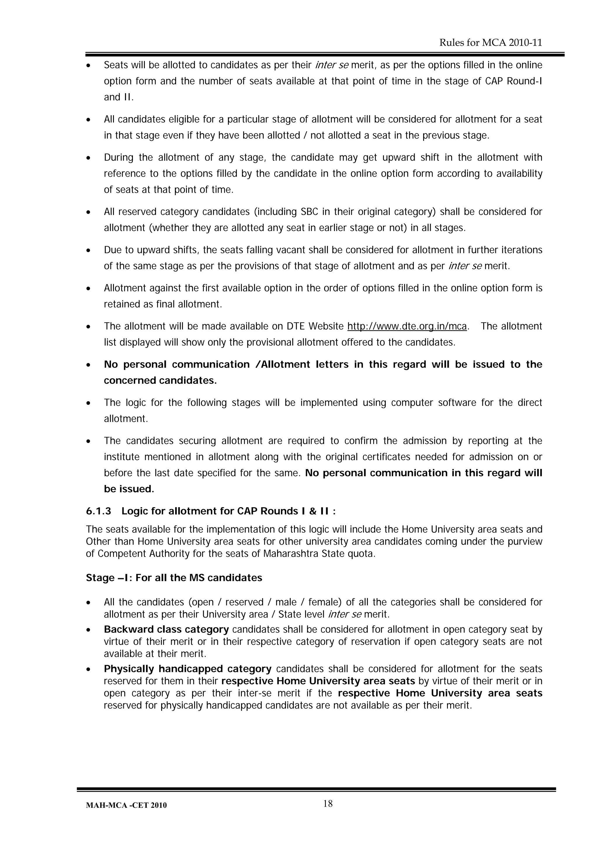 Rules for MCA 2010-11

•   Seats will be allotted to candidates as per their inter se merit, as per the options filled in the online
    option form and the number of seats available at that point of time in the stage of CAP Round-I
    and II.

•   All candidates eligible for a particular stage of allotment will be considered for allotment for a seat
    in that stage even if they have been allotted / not allotted a seat in the previous stage.

•   During the allotment of any stage, the candidate may get upward shift in the allotment with
    reference to the options filled by the candidate in the online option form according to availability
    of seats at that point of time.

•   All reserved category candidates (including SBC in their original category) shall be considered for
    allotment (whether they are allotted any seat in earlier stage or not) in all stages.

•   Due to upward shifts, the seats falling vacant shall be considered for allotment in further iterations
    of the same stage as per the provisions of that stage of allotment and as per inter se merit.

•   Allotment against the first available option in the order of options filled in the online option form is
    retained as final allotment.

•   The allotment will be made available on DTE Website http://www.dte.org.in/mca.            The allotment
    list displayed will show only the provisional allotment offered to the candidates.

•   No personal communication /Allotment letters in this regard will be issued to the
    concerned candidates.

•   The logic for the following stages will be implemented using computer software for the direct
    allotment.

•   The candidates securing allotment are required to confirm the admission by reporting at the
    institute mentioned in allotment along with the original certificates needed for admission on or
    before the last date specified for the same. No personal communication in this regard will
    be issued.

6.1.3   Logic for allotment for CAP Rounds I & II :
The seats available for the implementation of this logic will include the Home University area seats and
Other than Home University area seats for other university area candidates coming under the purview
of Competent Authority for the seats of Maharashtra State quota.

Stage –I: For all the MS candidates

•   All the candidates (open / reserved / male / female) of all the categories shall be considered for
    allotment as per their University area / State level inter se merit.
•   Backward class category candidates shall be considered for allotment in open category seat by
    virtue of their merit or in their respective category of reservation if open category seats are not
    available at their merit.
•   Physically handicapped category candidates shall be considered for allotment for the seats
    reserved for them in their respective Home University area seats by virtue of their merit or in
    open category as per their inter-se merit if the respective Home University area seats
    reserved for physically handicapped candidates are not available as per their merit.




MAH-MCA -CET 2010                                       18
 