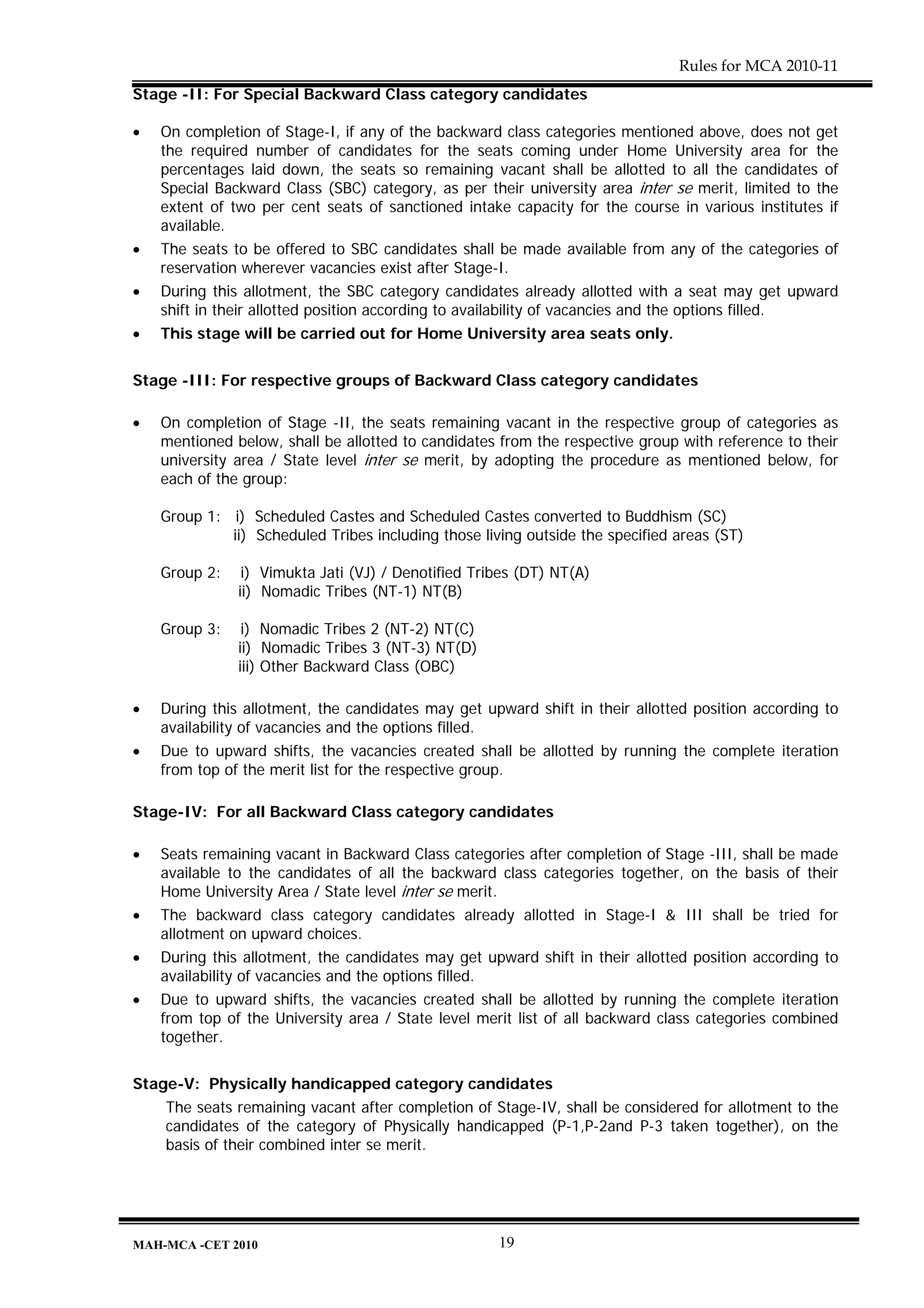 Rules for MCA 2010-11
Stage -II: For Special Backward Class category candidates

•   On completion of Stage-I, if any of the backward class categories mentioned above, does not get
    the required number of candidates for the seats coming under Home University area for the
    percentages laid down, the seats so remaining vacant shall be allotted to all the candidates of
    Special Backward Class (SBC) category, as per their university area inter se merit, limited to the
    extent of two per cent seats of sanctioned intake capacity for the course in various institutes if
    available.
•   The seats to be offered to SBC candidates shall be made available from any of the categories of
    reservation wherever vacancies exist after Stage-I.
•   During this allotment, the SBC category candidates already allotted with a seat may get upward
    shift in their allotted position according to availability of vacancies and the options filled.
•   This stage will be carried out for Home University area seats only.


Stage -III: For respective groups of Backward Class category candidates

•   On completion of Stage -II, the seats remaining vacant in the respective group of categories as
    mentioned below, shall be allotted to candidates from the respective group with reference to their
    university area / State level inter se merit, by adopting the procedure as mentioned below, for
    each of the group:

    Group 1: i) Scheduled Castes and Scheduled Castes converted to Buddhism (SC)
             ii) Scheduled Tribes including those living outside the specified areas (ST)

    Group 2:    i) Vimukta Jati (VJ) / Denotified Tribes (DT) NT(A)
               ii) Nomadic Tribes (NT-1) NT(B)

    Group 3:    i) Nomadic Tribes 2 (NT-2) NT(C)
               ii) Nomadic Tribes 3 (NT-3) NT(D)
               iii) Other Backward Class (OBC)

•   During this allotment, the candidates may get upward shift in their allotted position according to
    availability of vacancies and the options filled.
•   Due to upward shifts, the vacancies created shall be allotted by running the complete iteration
    from top of the merit list for the respective group.

Stage-IV: For all Backward Class category candidates

•   Seats remaining vacant in Backward Class categories after completion of Stage -III, shall be made
    available to the candidates of all the backward class categories together, on the basis of their
    Home University Area / State level inter se merit.
•   The backward class category candidates already allotted in Stage-I & III shall be tried for
    allotment on upward choices.
•   During this allotment, the candidates may get upward shift in their allotted position according to
    availability of vacancies and the options filled.
•   Due to upward shifts, the vacancies created shall be allotted by running the complete iteration
    from top of the University area / State level merit list of all backward class categories combined
    together.


Stage-V: Physically handicapped category candidates
    The seats remaining vacant after completion of Stage-IV, shall be considered for allotment to the
    candidates of the category of Physically handicapped (P-1,P-2and P-3 taken together), on the
    basis of their combined inter se merit.




MAH-MCA -CET 2010                                    19
 