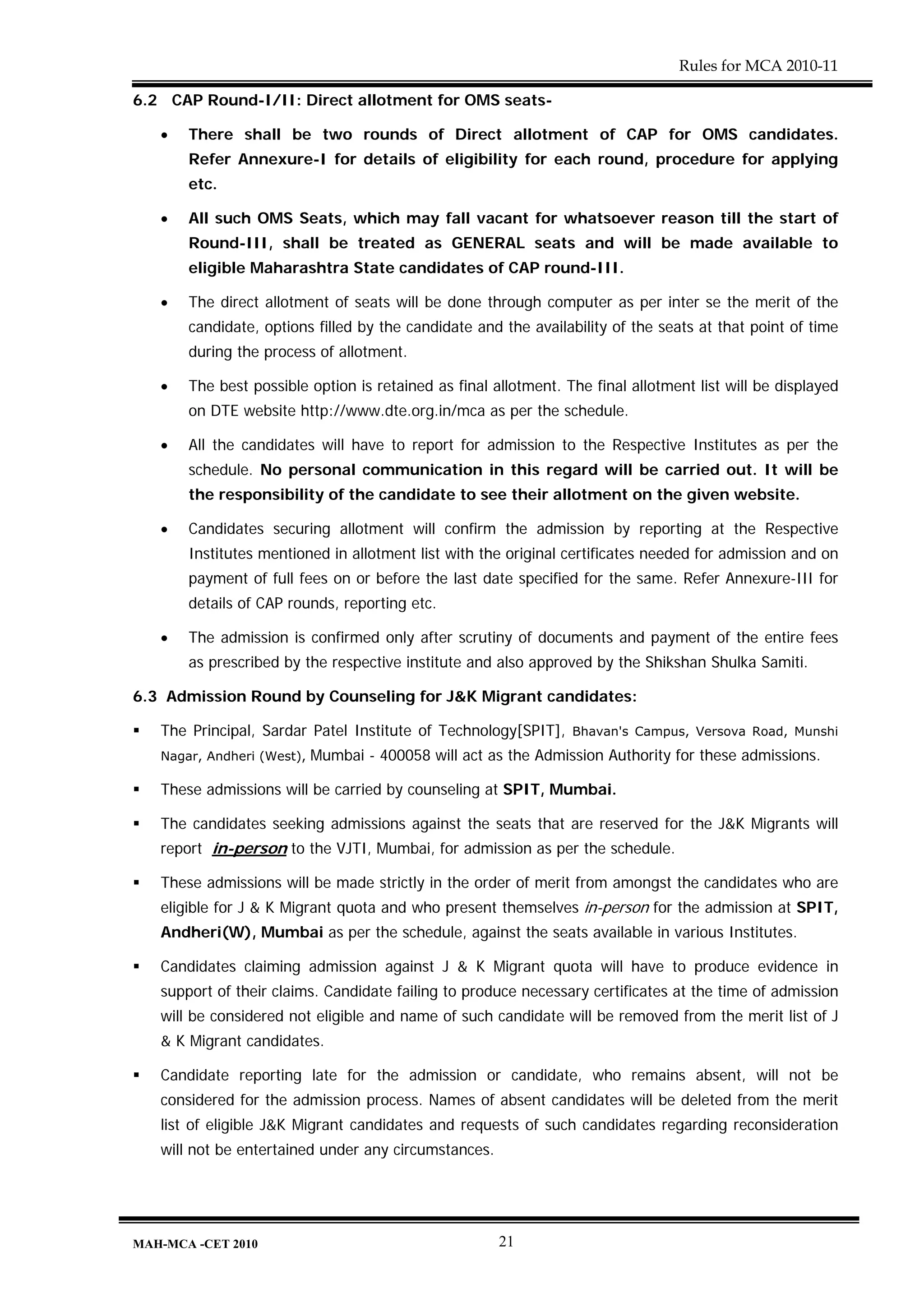 Rules for MCA 2010-11

6.2 CAP Round-I/II: Direct allotment for OMS seats-

   •   There shall be two rounds of Direct allotment of CAP for OMS candidates.
       Refer Annexure-I for details of eligibility for each round, procedure for applying
       etc.

   •   All such OMS Seats, which may fall vacant for whatsoever reason till the start of
       Round-III, shall be treated as GENERAL seats and will be made available to
       eligible Maharashtra State candidates of CAP round-III.

   •   The direct allotment of seats will be done through computer as per inter se the merit of the
       candidate, options filled by the candidate and the availability of the seats at that point of time
       during the process of allotment.

   •   The best possible option is retained as final allotment. The final allotment list will be displayed
       on DTE website http://www.dte.org.in/mca as per the schedule.

   •   All the candidates will have to report for admission to the Respective Institutes as per the
       schedule. No personal communication in this regard will be carried out. It will be
       the responsibility of the candidate to see their allotment on the given website.

   •   Candidates securing allotment will confirm the admission by reporting at the Respective
       Institutes mentioned in allotment list with the original certificates needed for admission and on
       payment of full fees on or before the last date specified for the same. Refer Annexure-III for
       details of CAP rounds, reporting etc.

   •   The admission is confirmed only after scrutiny of documents and payment of the entire fees
       as prescribed by the respective institute and also approved by the Shikshan Shulka Samiti.

6.3 Admission Round by Counseling for J&K Migrant candidates:

   The Principal, Sardar Patel Institute of Technology[SPIT],    Bhavan's Campus, Versova Road, Munshi
   Nagar, Andheri (West),   Mumbai - 400058 will act as the Admission Authority for these admissions.

   These admissions will be carried by counseling at SPIT, Mumbai.

   The candidates seeking admissions against the seats that are reserved for the J&K Migrants will
   report in-person to the VJTI, Mumbai, for admission as per the schedule.

   These admissions will be made strictly in the order of merit from amongst the candidates who are
   eligible for J & K Migrant quota and who present themselves in-person for the admission at SPIT,
   Andheri(W), Mumbai as per the schedule, against the seats available in various Institutes.

   Candidates claiming admission against J & K Migrant quota will have to produce evidence in
   support of their claims. Candidate failing to produce necessary certificates at the time of admission
   will be considered not eligible and name of such candidate will be removed from the merit list of J
   & K Migrant candidates.

   Candidate reporting late for the admission or candidate, who remains absent, will not be
   considered for the admission process. Names of absent candidates will be deleted from the merit
   list of eligible J&K Migrant candidates and requests of such candidates regarding reconsideration
   will not be entertained under any circumstances.




MAH-MCA -CET 2010                                     21
 