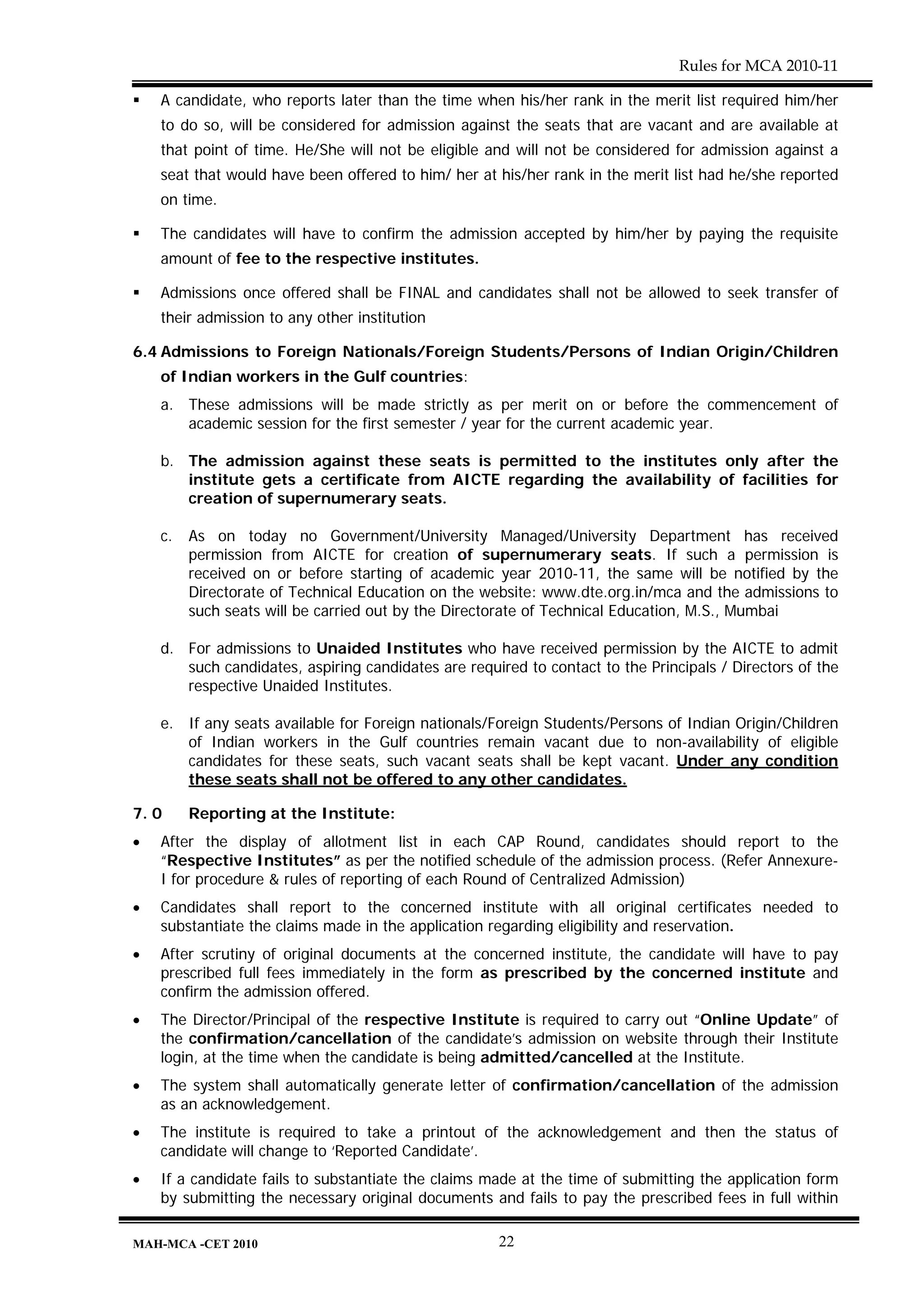 Rules for MCA 2010-11

    A candidate, who reports later than the time when his/her rank in the merit list required him/her
    to do so, will be considered for admission against the seats that are vacant and are available at
    that point of time. He/She will not be eligible and will not be considered for admission against a
    seat that would have been offered to him/ her at his/her rank in the merit list had he/she reported
    on time.

    The candidates will have to confirm the admission accepted by him/her by paying the requisite
    amount of fee to the respective institutes.

    Admissions once offered shall be FINAL and candidates shall not be allowed to seek transfer of
    their admission to any other institution

6.4 Admissions to Foreign Nationals/Foreign Students/Persons of Indian Origin/Children
    of Indian workers in the Gulf countries:
    a. These admissions will be made strictly as per merit on or before the commencement of
       academic session for the first semester / year for the current academic year.

    b. The admission against these seats is permitted to the institutes only after the
       institute gets a certificate from AICTE regarding the availability of facilities for
       creation of supernumerary seats.

    c.   As on today no Government/University Managed/University Department has received
         permission from AICTE for creation of supernumerary seats. If such a permission is
         received on or before starting of academic year 2010-11, the same will be notified by the
         Directorate of Technical Education on the website: www.dte.org.in/mca and the admissions to
         such seats will be carried out by the Directorate of Technical Education, M.S., Mumbai

    d. For admissions to Unaided Institutes who have received permission by the AICTE to admit
       such candidates, aspiring candidates are required to contact to the Principals / Directors of the
       respective Unaided Institutes.

    e. If any seats available for Foreign nationals/Foreign Students/Persons of Indian Origin/Children
       of Indian workers in the Gulf countries remain vacant due to non-availability of eligible
       candidates for these seats, such vacant seats shall be kept vacant. Under any condition
       these seats shall not be offered to any other candidates.

7. 0     Reporting at the Institute:
•   After the display of allotment list in each CAP Round, candidates should report to the
    “Respective Institutes” as per the notified schedule of the admission process. (Refer Annexure-
    I for procedure & rules of reporting of each Round of Centralized Admission)
•   Candidates shall report to the concerned institute with all original certificates needed to
    substantiate the claims made in the application regarding eligibility and reservation.
•   After scrutiny of original documents at the concerned institute, the candidate will have to pay
    prescribed full fees immediately in the form as prescribed by the concerned institute and
    confirm the admission offered.
•   The Director/Principal of the respective Institute is required to carry out “Online Update” of
    the confirmation/cancellation of the candidate’s admission on website through their Institute
    login, at the time when the candidate is being admitted/cancelled at the Institute.
•   The system shall automatically generate letter of confirmation/cancellation of the admission
    as an acknowledgement.
•   The institute is required to take a printout of the acknowledgement and then the status of
    candidate will change to ‘Reported Candidate’.
•   If a candidate fails to substantiate the claims made at the time of submitting the application form
    by submitting the necessary original documents and fails to pay the prescribed fees in full within

MAH-MCA -CET 2010                                    22
 