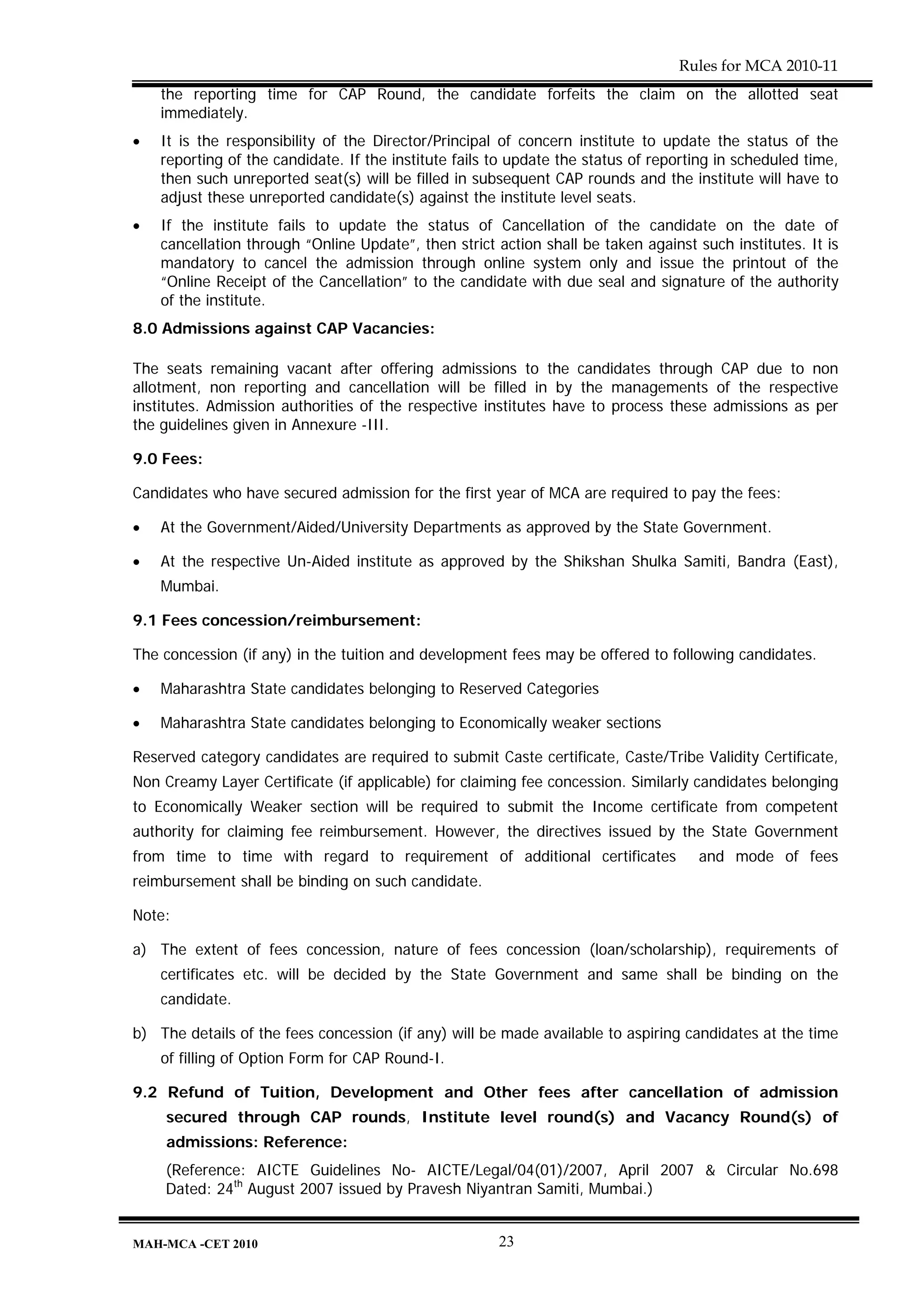 Rules for MCA 2010-11
    the reporting time for CAP Round, the candidate forfeits the claim on the allotted seat
    immediately.
•   It is the responsibility of the Director/Principal of concern institute to update the status of the
    reporting of the candidate. If the institute fails to update the status of reporting in scheduled time,
    then such unreported seat(s) will be filled in subsequent CAP rounds and the institute will have to
    adjust these unreported candidate(s) against the institute level seats.
•   If the institute fails to update the status of Cancellation of the candidate on the date of
    cancellation through “Online Update”, then strict action shall be taken against such institutes. It is
    mandatory to cancel the admission through online system only and issue the printout of the
    “Online Receipt of the Cancellation” to the candidate with due seal and signature of the authority
    of the institute.
8.0 Admissions against CAP Vacancies:

The seats remaining vacant after offering admissions to the candidates through CAP due to non
allotment, non reporting and cancellation will be filled in by the managements of the respective
institutes. Admission authorities of the respective institutes have to process these admissions as per
the guidelines given in Annexure -III.

9.0 Fees:

Candidates who have secured admission for the first year of MCA are required to pay the fees:

•   At the Government/Aided/University Departments as approved by the State Government.

•   At the respective Un-Aided institute as approved by the Shikshan Shulka Samiti, Bandra (East),
    Mumbai.

9.1 Fees concession/reimbursement:

The concession (if any) in the tuition and development fees may be offered to following candidates.

•   Maharashtra State candidates belonging to Reserved Categories

•   Maharashtra State candidates belonging to Economically weaker sections

Reserved category candidates are required to submit Caste certificate, Caste/Tribe Validity Certificate,
Non Creamy Layer Certificate (if applicable) for claiming fee concession. Similarly candidates belonging
to Economically Weaker section will be required to submit the Income certificate from competent
authority for claiming fee reimbursement. However, the directives issued by the State Government
from time to time with regard to requirement of additional certificates              and mode of fees
reimbursement shall be binding on such candidate.

Note:

a) The extent of fees concession, nature of fees concession (loan/scholarship), requirements of
    certificates etc. will be decided by the State Government and same shall be binding on the
    candidate.

b) The details of the fees concession (if any) will be made available to aspiring candidates at the time
    of filling of Option Form for CAP Round-I.

9.2 Refund of Tuition, Development and Other fees after cancellation of admission
    secured through CAP rounds, Institute level round(s) and Vacancy Round(s) of
    admissions: Reference:
    (Reference: AICTE Guidelines No- AICTE/Legal/04(01)/2007, April 2007 & Circular No.698
    Dated: 24th August 2007 issued by Pravesh Niyantran Samiti, Mumbai.)


MAH-MCA -CET 2010                                      23
 
