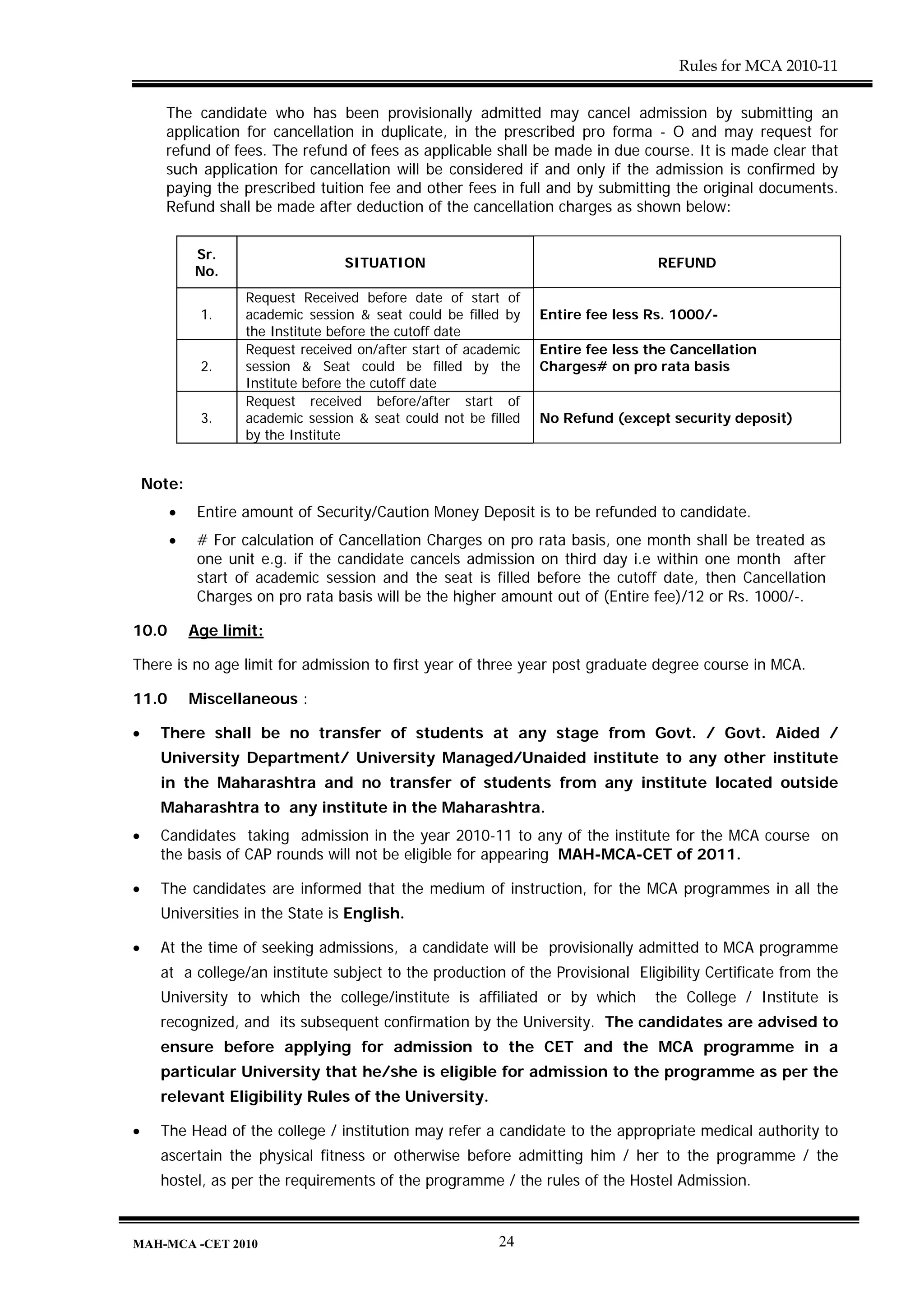 Rules for MCA 2010-11


      The candidate who has been provisionally admitted may cancel admission by submitting an
      application for cancellation in duplicate, in the prescribed pro forma - O and may request for
      refund of fees. The refund of fees as applicable shall be made in due course. It is made clear that
      such application for cancellation will be considered if and only if the admission is confirmed by
      paying the prescribed tuition fee and other fees in full and by submitting the original documents.
      Refund shall be made after deduction of the cancellation charges as shown below:


            Sr.
                                  SITUATION                                       REFUND
            No.
                   Request Received before date of start of
             1.    academic session & seat could be filled by    Entire fee less Rs. 1000/-
                   the Institute before the cutoff date
                   Request received on/after start of academic   Entire fee less the Cancellation
             2.    session & Seat could be filled by the         Charges# on pro rata basis
                   Institute before the cutoff date
                   Request received before/after start of
             3.    academic session & seat could not be filled   No Refund (except security deposit)
                   by the Institute


    Note:
       •     Entire amount of Security/Caution Money Deposit is to be refunded to candidate.
       •     # For calculation of Cancellation Charges on pro rata basis, one month shall be treated as
             one unit e.g. if the candidate cancels admission on third day i.e within one month after
             start of academic session and the seat is filled before the cutoff date, then Cancellation
             Charges on pro rata basis will be the higher amount out of (Entire fee)/12 or Rs. 1000/-.

10.0        Age limit:

There is no age limit for admission to first year of three year post graduate degree course in MCA.

11.0        Miscellaneous :

•     There shall be no transfer of students at any stage from Govt. / Govt. Aided /
      University Department/ University Managed/Unaided institute to any other institute
      in the Maharashtra and no transfer of students from any institute located outside
      Maharashtra to any institute in the Maharashtra.
•     Candidates taking admission in the year 2010-11 to any of the institute for the MCA course on
      the basis of CAP rounds will not be eligible for appearing MAH-MCA-CET of 2011.

•     The candidates are informed that the medium of instruction, for the MCA programmes in all the
      Universities in the State is English.

•     At the time of seeking admissions, a candidate will be provisionally admitted to MCA programme
      at a college/an institute subject to the production of the Provisional Eligibility Certificate from the
      University to which the college/institute is affiliated or by which         the College / Institute is
      recognized, and its subsequent confirmation by the University. The candidates are advised to
      ensure before applying for admission to the CET and the MCA programme in a
      particular University that he/she is eligible for admission to the programme as per the
      relevant Eligibility Rules of the University.

•     The Head of the college / institution may refer a candidate to the appropriate medical authority to
      ascertain the physical fitness or otherwise before admitting him / her to the programme / the
      hostel, as per the requirements of the programme / the rules of the Hostel Admission.



MAH-MCA -CET 2010                                         24
 