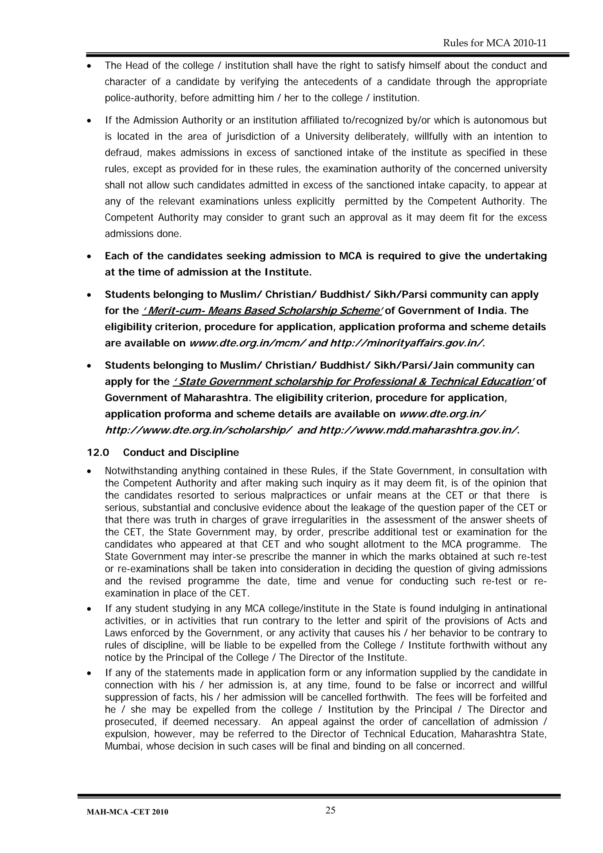 Rules for MCA 2010-11

•   The Head of the college / institution shall have the right to satisfy himself about the conduct and
    character of a candidate by verifying the antecedents of a candidate through the appropriate
    police-authority, before admitting him / her to the college / institution.

•   If the Admission Authority or an institution affiliated to/recognized by/or which is autonomous but
    is located in the area of jurisdiction of a University deliberately, willfully with an intention to
    defraud, makes admissions in excess of sanctioned intake of the institute as specified in these
    rules, except as provided for in these rules, the examination authority of the concerned university
    shall not allow such candidates admitted in excess of the sanctioned intake capacity, to appear at
    any of the relevant examinations unless explicitly permitted by the Competent Authority. The
    Competent Authority may consider to grant such an approval as it may deem fit for the excess
    admissions done.

•   Each of the candidates seeking admission to MCA is required to give the undertaking
    at the time of admission at the Institute.

•   Students belonging to Muslim/ Christian/ Buddhist/ Sikh/Parsi community can apply
    for the ‘ Merit-cum- Means Based Scholarship Scheme’ of Government of India. The
    eligibility criterion, procedure for application, application proforma and scheme details
    are available on www.dte.org.in/mcm/ and http://minorityaffairs.gov.in/.

•   Students belonging to Muslim/ Christian/ Buddhist/ Sikh/Parsi/Jain community can
    apply for the ‘ State Government scholarship for Professional & Technical Education’ of
    Government of Maharashtra. The eligibility criterion, procedure for application,
    application proforma and scheme details are available on www.dte.org.in/
    http://www.dte.org.in/scholarship/ and http://www.mdd.maharashtra.gov.in/.

12.0    Conduct and Discipline
•   Notwithstanding anything contained in these Rules, if the State Government, in consultation with
    the Competent Authority and after making such inquiry as it may deem fit, is of the opinion that
    the candidates resorted to serious malpractices or unfair means at the CET or that there is
    serious, substantial and conclusive evidence about the leakage of the question paper of the CET or
    that there was truth in charges of grave irregularities in the assessment of the answer sheets of
    the CET, the State Government may, by order, prescribe additional test or examination for the
    candidates who appeared at that CET and who sought allotment to the MCA programme. The
    State Government may inter-se prescribe the manner in which the marks obtained at such re-test
    or re-examinations shall be taken into consideration in deciding the question of giving admissions
    and the revised programme the date, time and venue for conducting such re-test or re-
    examination in place of the CET.
•   If any student studying in any MCA college/institute in the State is found indulging in antinational
    activities, or in activities that run contrary to the letter and spirit of the provisions of Acts and
    Laws enforced by the Government, or any activity that causes his / her behavior to be contrary to
    rules of discipline, will be liable to be expelled from the College / Institute forthwith without any
    notice by the Principal of the College / The Director of the Institute.
•   If any of the statements made in application form or any information supplied by the candidate in
    connection with his / her admission is, at any time, found to be false or incorrect and willful
    suppression of facts, his / her admission will be cancelled forthwith. The fees will be forfeited and
    he / she may be expelled from the college / Institution by the Principal / The Director and
    prosecuted, if deemed necessary. An appeal against the order of cancellation of admission /
    expulsion, however, may be referred to the Director of Technical Education, Maharashtra State,
    Mumbai, whose decision in such cases will be final and binding on all concerned.




MAH-MCA -CET 2010                                      25
 