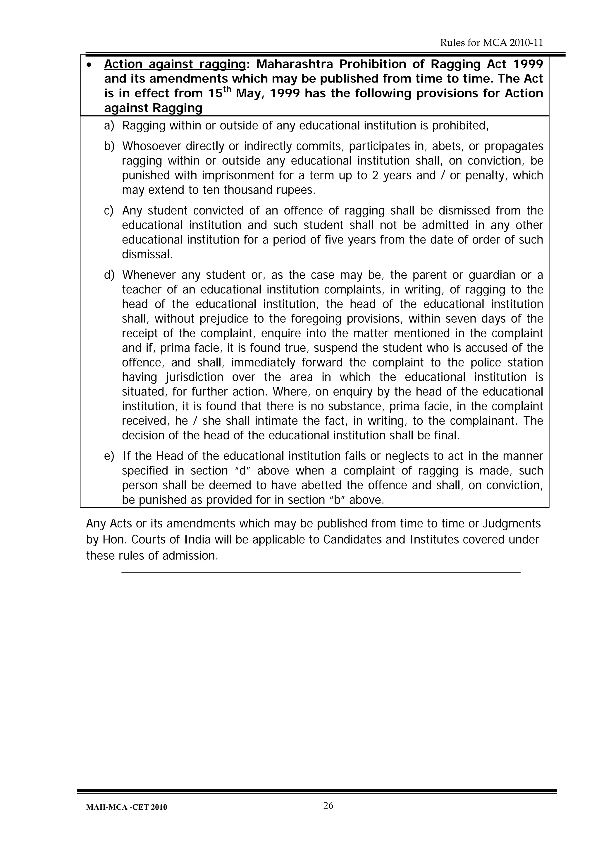 Rules for MCA 2010-11

•   Action against ragging: Maharashtra Prohibition of Ragging Act 1999
    and its amendments which may be published from time to time. The Act
    is in effect from 15th May, 1999 has the following provisions for Action
    against Ragging
    a) Ragging within or outside of any educational institution is prohibited,
    b) Whosoever directly or indirectly commits, participates in, abets, or propagates
       ragging within or outside any educational institution shall, on conviction, be
       punished with imprisonment for a term up to 2 years and / or penalty, which
       may extend to ten thousand rupees.
    c) Any student convicted of an offence of ragging shall be dismissed from the
       educational institution and such student shall not be admitted in any other
       educational institution for a period of five years from the date of order of such
       dismissal.
    d) Whenever any student or, as the case may be, the parent or guardian or a
       teacher of an educational institution complaints, in writing, of ragging to the
       head of the educational institution, the head of the educational institution
       shall, without prejudice to the foregoing provisions, within seven days of the
       receipt of the complaint, enquire into the matter mentioned in the complaint
       and if, prima facie, it is found true, suspend the student who is accused of the
       offence, and shall, immediately forward the complaint to the police station
       having jurisdiction over the area in which the educational institution is
       situated, for further action. Where, on enquiry by the head of the educational
       institution, it is found that there is no substance, prima facie, in the complaint
       received, he / she shall intimate the fact, in writing, to the complainant. The
       decision of the head of the educational institution shall be final.
    e) If the Head of the educational institution fails or neglects to act in the manner
       specified in section “d” above when a complaint of ragging is made, such
       person shall be deemed to have abetted the offence and shall, on conviction,
       be punished as provided for in section “b” above.
Any Acts or its amendments which may be published from time to time or Judgments
by Hon. Courts of India will be applicable to Candidates and Institutes covered under
these rules of admission.




MAH-MCA -CET 2010                             26
 