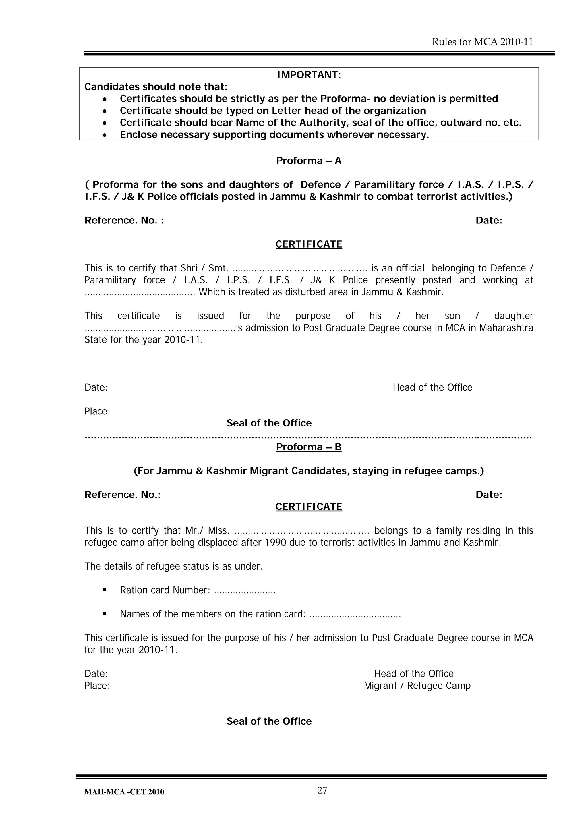 Rules for MCA 2010-11


                                       IMPORTANT:
Candidates should note that:
   • Certificates should be strictly as per the Proforma- no deviation is permitted
   • Certificate should be typed on Letter head of the organization
   • Certificate should bear Name of the Authority, seal of the office, outward no. etc.
   • Enclose necessary supporting documents wherever necessary.

                                                              Proforma – A

( Proforma for the sons and daughters of Defence / Paramilitary force / I.A.S. / I.P.S. /
I.F.S. / J& K Police officials posted in Jammu & Kashmir to combat terrorist activities.)

Reference. No. :                                                                                                              Date:

                                                             CERTIFICATE

This is to certify that Shri / Smt. ………………………………………….. is an official belonging to Defence /
Paramilitary force / I.A.S. / I.P.S. / I.F.S. / J& K Police presently posted and working at
………………………………….. Which is treated as disturbed area in Jammu & Kashmir.

This    certificate  is  issued for the purpose of his /   her     son   /  daughter
………………….…………………………….’s admission to Post Graduate Degree course in MCA in Maharashtra
State for the year 2010-11.



Date:                                                                                              Head of the Office

Place:
                                              Seal of the Office
.................................................................................................................................................
                                                              Proforma – B

               (For Jammu & Kashmir Migrant Candidates, staying in refugee camps.)

Reference. No.:                                                                                                               Date:
                                                             CERTIFICATE

This is to certify that Mr./ Miss. ………………………………………….. belongs to a family residing in this
refugee camp after being displaced after 1990 due to terrorist activities in Jammu and Kashmir.

The details of refugee status is as under.

           Ration card Number: …………………..

           Names of the members on the ration card: …………………………….

This certificate is issued for the purpose of his / her admission to Post Graduate Degree course in MCA
for the year 2010-11.

Date:                                                                                       Head of the Office
Place:                                                                                    Migrant / Refugee Camp


                                              Seal of the Office




MAH-MCA -CET 2010                                                          27
 