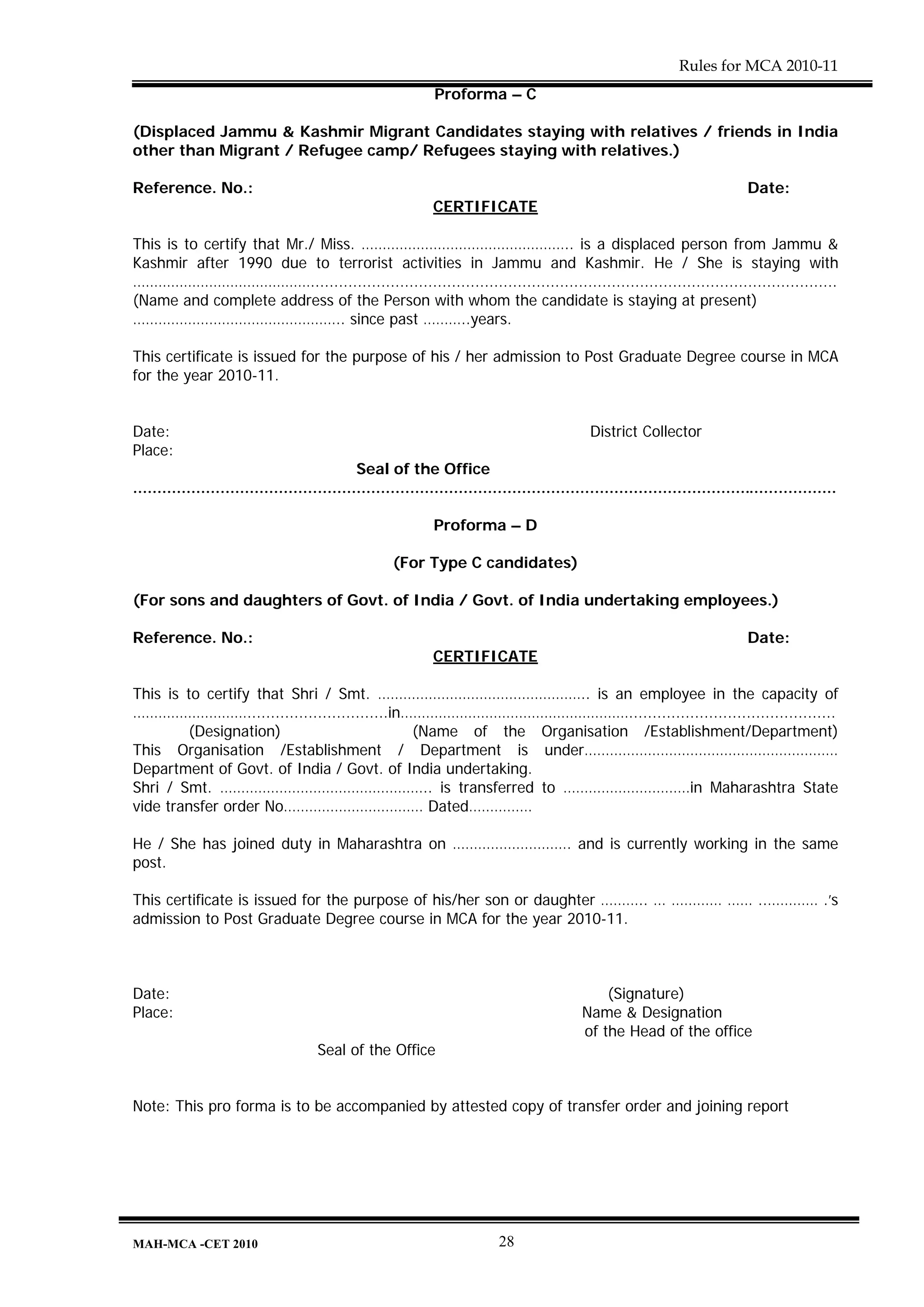Rules for MCA 2010-11
                                                              Proforma – C

(Displaced Jammu & Kashmir Migrant Candidates staying with relatives / friends in India
other than Migrant / Refugee camp/ Refugees staying with relatives.)

Reference. No.:                                                                                                               Date:
                                                             CERTIFICATE

This is to certify that Mr./ Miss. ………………………………………….. is a displaced person from Jammu &
Kashmir after 1990 due to terrorist activities in Jammu and Kashmir. He / She is staying with
……………………………………................................................................................................................
(Name and complete address of the Person with whom the candidate is staying at present)
………………………………………….. since past ………..years.

This certificate is issued for the purpose of his / her admission to Post Graduate Degree course in MCA
for the year 2010-11.


Date:                                                                                         District Collector
Place:
                                              Seal of the Office
.................................................................................................................................................

                                                              Proforma – D

                                                     (For Type C candidates)

(For sons and daughters of Govt. of India / Govt. of India undertaking employees.)

Reference. No.:                                                                                                               Date:
                                                             CERTIFICATE

This is to certify that Shri / Smt. ………………………………………….. is an employee in the capacity of
………………………..............................in………………………………………………............................................
        (Designation)                     (Name of the Organisation /Establishment/Department)
This Organisation /Establishment / Department is under……………………………………………………
Department of Govt. of India / Govt. of India undertaking.
Shri / Smt. ………………………………………….. is transferred to …………………………in Maharashtra State
vide transfer order No…………………………… Dated……………

He / She has joined duty in Maharashtra on ………………………. and is currently working in the same
post.

This certificate is issued for the purpose of his/her son or daughter ……….. … ………… …… ..………… .’s
admission to Post Graduate Degree course in MCA for the year 2010-11.



Date:                                                                                           (Signature)
Place:                                                                                      Name & Designation
                                                                                            of the Head of the office
                                      Seal of the Office


Note: This pro forma is to be accompanied by attested copy of transfer order and joining report




MAH-MCA -CET 2010                                                          28
 